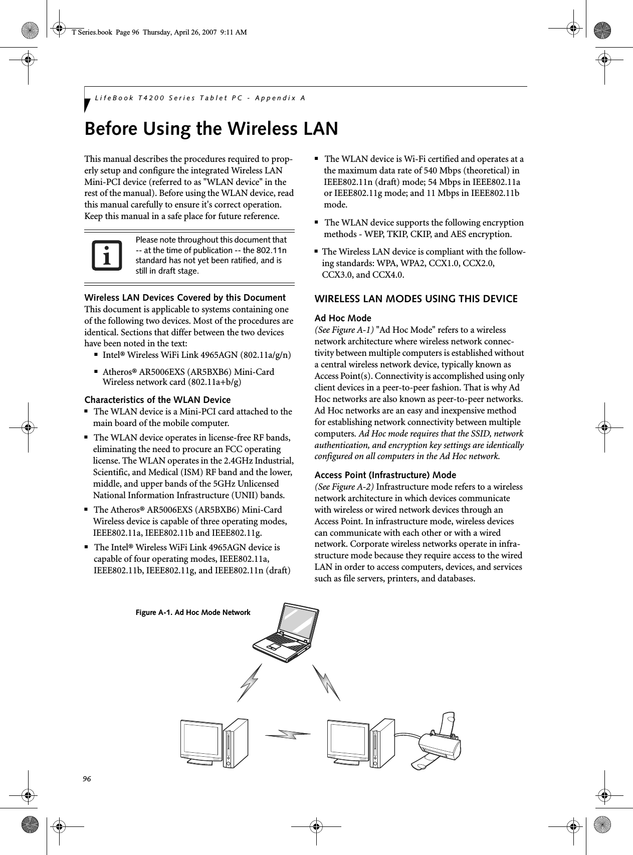 96LifeBook T4200 Series Tablet PC - Appendix ABefore Using the Wireless LANThis manual describes the procedures required to prop-erly setup and configure the integrated Wireless LAN Mini-PCI device (referred to as &quot;WLAN device&quot; in the rest of the manual). Before using the WLAN device, read this manual carefully to ensure it&apos;s correct operation. Keep this manual in a safe place for future reference.Wireless LAN Devices Covered by this DocumentThis document is applicable to systems containing one of the following two devices. Most of the procedures are identical. Sections that differ between the two devices have been noted in the text:■Intel® Wireless WiFi Link 4965AGN (802.11a/g/n) ■Atheros® AR5006EXS (AR5BXB6) Mini-Card Wireless network card (802.11a+b/g) Characteristics of the WLAN Device■The WLAN device is a Mini-PCI card attached to the main board of the mobile computer. ■The WLAN device operates in license-free RF bands, eliminating the need to procure an FCC operating license. The WLAN operates in the 2.4GHz Industrial, Scientific, and Medical (ISM) RF band and the lower, middle, and upper bands of the 5GHz Unlicensed National Information Infrastructure (UNII) bands. ■The Atheros® AR5006EXS (AR5BXB6) Mini-Card Wireless device is capable of three operating modes, IEEE802.11a, IEEE802.11b and IEEE802.11g. ■The Intel® Wireless WiFi Link 4965AGN device is capable of four operating modes, IEEE802.11a, IEEE802.11b, IEEE802.11g, and IEEE802.11n (draft)■The WLAN device is Wi-Fi certified and operates at a the maximum data rate of 540 Mbps (theoretical) in IEEE802.11n (draft) mode; 54 Mbps in IEEE802.11a or IEEE802.11g mode; and 11 Mbps in IEEE802.11b mode.■The WLAN device supports the following encryption methods - WEP, TKIP, CKIP, and AES encryption.■The Wireless LAN device is compliant with the follow-ing standards: WPA, WPA2, CCX1.0, CCX2.0, CCX3.0, and CCX4.0.WIRELESS LAN MODES USING THIS DEVICEAd Hoc Mode (See Figure A-1) &quot;Ad Hoc Mode&quot; refers to a wireless network architecture where wireless network connec-tivity between multiple computers is established without a central wireless network device, typically known as Access Point(s). Connectivity is accomplished using only client devices in a peer-to-peer fashion. That is why Ad Hoc networks are also known as peer-to-peer networks. Ad Hoc networks are an easy and inexpensive method for establishing network connectivity between multiple computers. Ad Hoc mode requires that the SSID, network authentication, and encryption key settings are identically configured on all computers in the Ad Hoc network. Access Point (Infrastructure) Mode (See Figure A-2) Infrastructure mode refers to a wireless network architecture in which devices communicate with wireless or wired network devices through an Access Point. In infrastructure mode, wireless devices can communicate with each other or with a wired network. Corporate wireless networks operate in infra-structure mode because they require access to the wired LAN in order to access computers, devices, and services such as file servers, printers, and databases.Please note throughout this document that -- at the time of publication -- the 802.11n standard has not yet been ratified, and is still in draft stage.Figure A-1. Ad Hoc Mode NetworkT Series.book  Page 96  Thursday, April 26, 2007  9:11 AM