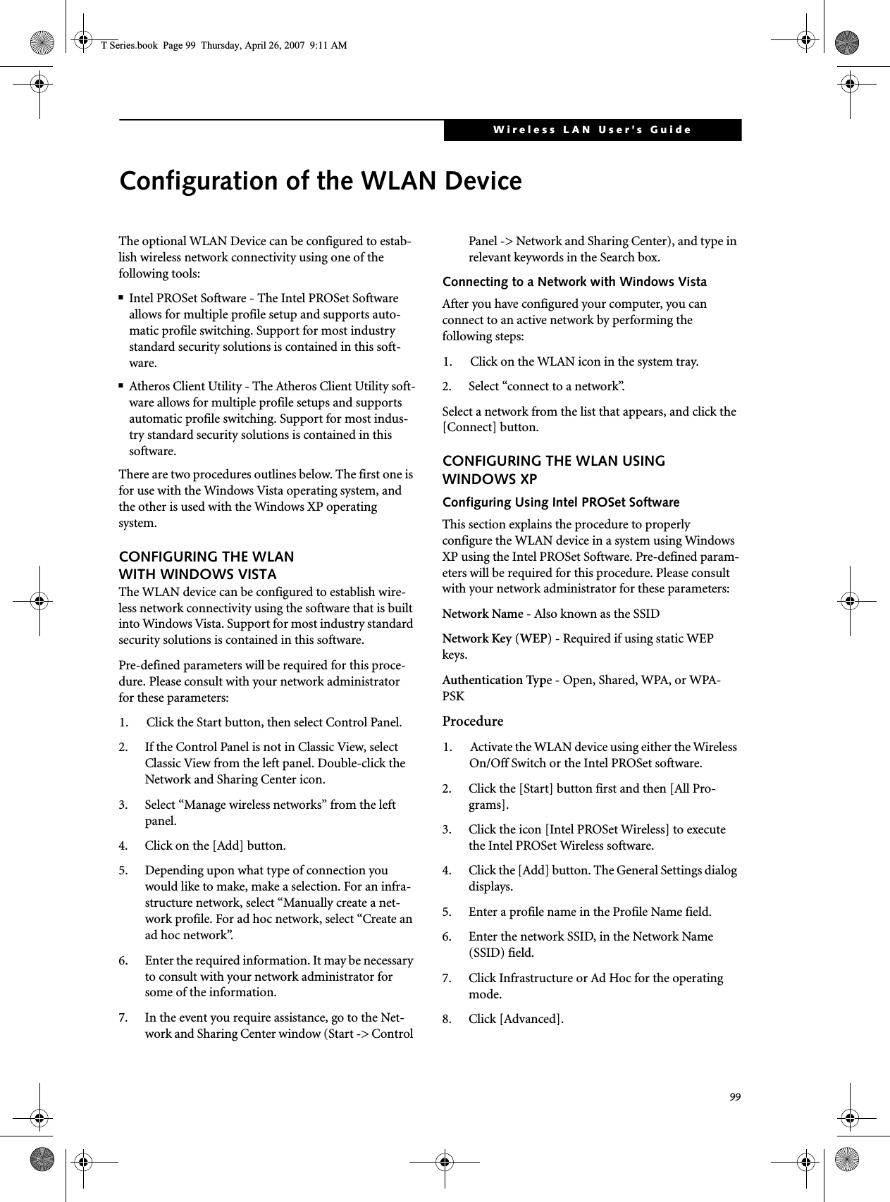 99Wireless LAN User’s Guide Configuration of the WLAN DeviceThe optional WLAN Device can be configured to estab-lish wireless network connectivity using one of the following tools:■Intel PROSet Software - The Intel PROSet Software allows for multiple profile setup and supports auto-matic profile switching. Support for most industry standard security solutions is contained in this soft-ware.■Atheros Client Utility - The Atheros Client Utility soft-ware allows for multiple profile setups and supports automatic profile switching. Support for most indus-try standard security solutions is contained in this software.There are two procedures outlines below. The first one is for use with the Windows Vista operating system, and the other is used with the Windows XP operating system.CONFIGURING THE WLAN WITH WINDOWS VISTAThe WLAN device can be configured to establish wire-less network connectivity using the software that is built into Windows Vista. Support for most industry standard security solutions is contained in this software.Pre-defined parameters will be required for this proce-dure. Please consult with your network administrator for these parameters:1. Click the Start button, then select Control Panel.2. If the Control Panel is not in Classic View, select Classic View from the left panel. Double-click the Network and Sharing Center icon.3. Select “Manage wireless networks” from the left panel.4. Click on the [Add] button.5. Depending upon what type of connection you would like to make, make a selection. For an infra-structure network, select “Manually create a net-work profile. For ad hoc network, select “Create an ad hoc network”.6. Enter the required information. It may be necessary to consult with your network administrator for some of the information.7. In the event you require assistance, go to the Net-work and Sharing Center window (Start -&gt; Control Panel -&gt; Network and Sharing Center), and type in relevant keywords in the Search box. Connecting to a Network with Windows VistaAfter you have configured your computer, you can connect to an active network by performing the following steps:1. Click on the WLAN icon in the system tray.2. Select “connect to a network”.Select a network from the list that appears, and click the [Connect] button.CONFIGURING THE WLAN USING WINDOWS XP Configuring Using Intel PROSet SoftwareThis section explains the procedure to properly configure the WLAN device in a system using Windows XP using the Intel PROSet Software. Pre-defined param-eters will be required for this procedure. Please consult with your network administrator for these parameters:Network Name - Also known as the SSIDNetwork Key (WEP) - Required if using static WEP keys. Authentication Type - Open, Shared, WPA, or WPA-PSKProcedure1. Activate the WLAN device using either the Wireless On/Off Switch or the Intel PROSet software.2. Click the [Start] button first and then [All Pro-grams].3. Click the icon [Intel PROSet Wireless] to execute the Intel PROSet Wireless software.4. Click the [Add] button. The General Settings dialog displays. 5. Enter a profile name in the Profile Name field. 6. Enter the network SSID, in the Network Name (SSID) field. 7. Click Infrastructure or Ad Hoc for the operating mode. 8. Click [Advanced].T Series.book  Page 99  Thursday, April 26, 2007  9:11 AM