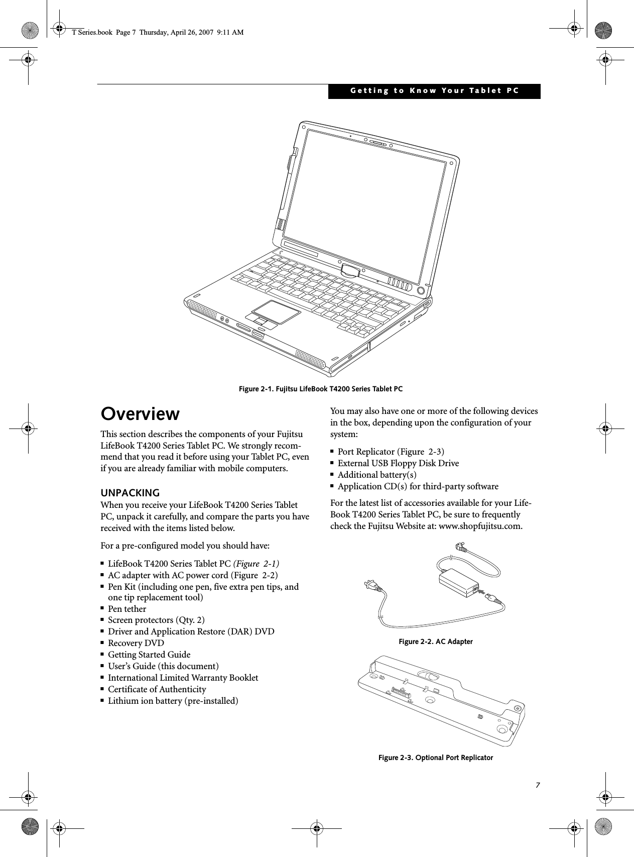 7Getting to Know Your Tablet PC Figure 2-1. Fujitsu LifeBook T4200 Series Tablet PC OverviewThis section describes the components of your Fujitsu LifeBook T4200 Series Tablet PC. We strongly recom-mend that you read it before using your Tablet PC, even if you are already familiar with mobile computers.UNPACKINGWhen you receive your LifeBook T4200 Series Tablet PC, unpack it carefully, and compare the parts you have received with the items listed below.For a pre-configured model you should have:■LifeBook T4200 Series Tablet PC (Figure  2-1)■AC adapter with AC power cord (Figure  2-2)■Pen Kit (including one pen, five extra pen tips, and one tip replacement tool)■Pen tether■Screen protectors (Qty. 2)■Driver and Application Restore (DAR) DVD■Recovery DVD■Getting Started Guide■User’s Guide (this document)■International Limited Warranty Booklet■Certificate of Authenticity■Lithium ion battery (pre-installed)You may also have one or more of the following devices in the box, depending upon the configuration of your system:■Port Replicator (Figure  2-3)■External USB Floppy Disk Drive■Additional battery(s)■Application CD(s) for third-party softwareFor the latest list of accessories available for your Life-Book T4200 Series Tablet PC, be sure to frequently check the Fujitsu Website at: www.shopfujitsu.com. Figure 2-2. AC AdapterFigure 2-3. Optional Port ReplicatorT Series.book  Page 7  Thursday, April 26, 2007  9:11 AM