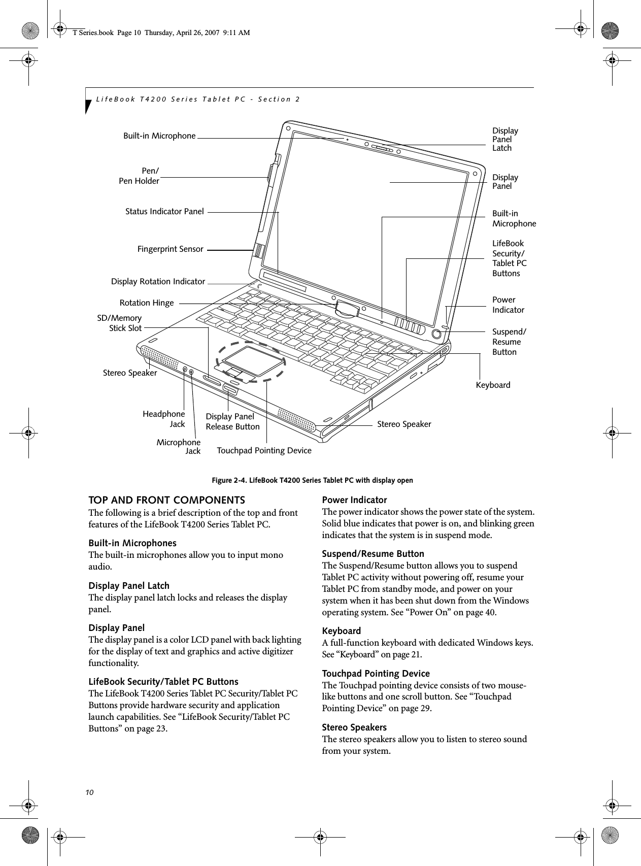 10LifeBook T4200 Series Tablet PC - Section 2Figure 2-4. LifeBook T4200 Series Tablet PC with display openTOP AND FRONT COMPONENTSThe following is a brief description of the top and front features of the LifeBook T4200 Series Tablet PC. Built-in MicrophonesThe built-in microphones allow you to input mono audio. Display Panel LatchThe display panel latch locks and releases the display panel.Display PanelThe display panel is a color LCD panel with back lighting for the display of text and graphics and active digitizer functionality. LifeBook Security/Tablet PC ButtonsThe LifeBook T4200 Series Tablet PC Security/Tablet PC Buttons provide hardware security and application launch capabilities. See “LifeBook Security/Tablet PC Buttons” on page 23.Power IndicatorThe power indicator shows the power state of the system. Solid blue indicates that power is on, and blinking green indicates that the system is in suspend mode.Suspend/Resume ButtonThe Suspend/Resume button allows you to suspend Tablet PC activity without powering off, resume your Tablet PC from standby mode, and power on your system when it has been shut down from the Windows operating system. See “Power On” on page 40.KeyboardA full-function keyboard with dedicated Windows keys. See “Keyboard” on page 21.Touchpad Pointing DeviceThe Touchpad pointing device consists of two mouse-like buttons and one scroll button. See “Touchpad Pointing Device” on page 29.Stereo SpeakersThe stereo speakers allow you to listen to stereo sound from your system.Display Status Indicator PanelKeyboardLifeBook Touchpad Pointing DevicePanelDisplay PanelLatchRotation HingeSecurity/Stereo SpeakerPen/Pen HolderTablet PCButtonsStereo SpeakerHeadphoneMicrophoneJackJackSD/MemoryStick SlotSuspend/ResumeButtonBuilt-inMicrophonePowerIndicatorBuilt-in MicrophoneDisplay PanelRelease ButtonFingerprint SensorDisplay Rotation IndicatorT Series.book  Page 10  Thursday, April 26, 2007  9:11 AM
