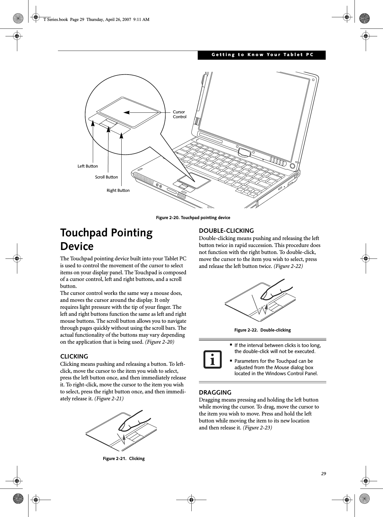 29Getting to Know Your Tablet PCFigure 2-20. Touchpad pointing deviceTouchpad Pointing DeviceThe Touchpad pointing device built into your Tablet PC is used to control the movement of the cursor to select items on your display panel. The Touchpad is composed of a cursor control, left and right buttons, and a scroll button. The cursor control works the same way a mouse does, and moves the cursor around the display. It only requires light pressure with the tip of your finger. The left and right buttons function the same as left and right mouse buttons. The scroll button allows you to navigate through pages quickly without using the scroll bars. The actual functionality of the buttons may vary depending on the application that is being used. (Figure 2-20)CLICKINGClicking means pushing and releasing a button. To left-click, move the cursor to the item you wish to select, press the left button once, and then immediately release it. To right-click, move the cursor to the item you wish to select, press the right button once, and then immedi-ately release it. (Figure 2-21)Figure 2-21.  ClickingDOUBLE-CLICKINGDouble-clicking means pushing and releasing the left button twice in rapid succession. This procedure does not function with the right button. To double-click, move the cursor to the item you wish to select, pressand release the left button twice. (Figure 2-22)Figure 2-22.  Double-clickingDRAGGINGDragging means pressing and holding the left button while moving the cursor. To drag, move the cursor tothe item you wish to move. Press and hold the left button while moving the item to its new locationand then release it. (Figure 2-23)Left ButtonRight ButtonScroll ButtonCursor Control■If the interval between clicks is too long, the double-click will not be executed.■Parameters for the Touchpad can be adjusted from the Mouse dialog box located in the Windows Control Panel.T Series.book  Page 29  Thursday, April 26, 2007  9:11 AM