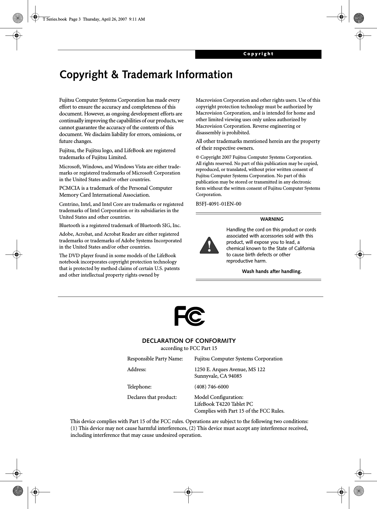 CopyrightCopyright &amp; Trademark InformationFujitsu Computer Systems Corporation has made every effort to ensure the accuracy and completeness of this document. However, as ongoing development efforts are continually improving the capabilities of our products, we cannot guarantee the accuracy of the contents of this document. We disclaim liability for errors, omissions, or future changes.Fujitsu, the Fujitsu logo, and LifeBook are registered trademarks of Fujitsu Limited.Microsoft, Windows, and Windows Vista are either trade-marks or registered trademarks of Microsoft Corporation in the United States and/or other countries.PCMCIA is a trademark of the Personal Computer Memory Card International Association.Centrino, Intel, and Intel Core are trademarks or registered trademarks of Intel Corporation or its subsidiaries in the United States and other countries.Bluetooth is a registered trademark of Bluetooth SIG, Inc.Adobe, Acrobat, and Acrobat Reader are either registered trademarks or trademarks of Adobe Systems Incorporated in the United States and/or other countries.The DVD player found in some models of the LifeBook notebook incorporates copyright protection technology that is protected by method claims of certain U.S. patents and other intellectual property rights owned by Macrovision Corporation and other rights users. Use of this copyright protection technology must be authorized by Macrovision Corporation, and is intended for home and other limited viewing uses only unless authorized by Macrovision Corporation. Reverse engineering or disassembly is prohibited.All other trademarks mentioned herein are the property of their respective owners.© Copyright 2007 Fujitsu Computer Systems Corporation.All rights reserved. No part of this publication may be copied, reproduced, or translated, without prior written consent of Fujitsu Computer Systems Corporation. No part of this publication may be stored or transmitted in any electronic form without the written consent of Fujitsu Computer Systems Corporation.B5FJ-4091-01EN-00WARNINGHandling the cord on this product or cords associated with accessories sold with this product, will expose you to lead, a chemical known to the State of California to cause birth defects or other reproductive harm. Wash hands after handling.DECLARATION OF CONFORMITYaccording to FCC Part 15Responsible Party Name: Fujitsu Computer Systems CorporationAddress:  1250 E. Arques Avenue, MS 122Sunnyvale, CA 94085Telephone: (408) 746-6000Declares that product: Model Configuration:LifeBook T4220 Tablet PCComplies with Part 15 of the FCC Rules.This device complies with Part 15 of the FCC rules. Operations are subject to the following two conditions:(1) This device may not cause harmful interferences, (2) This device must accept any interference received, including interference that may cause undesired operation.T Series.book  Page 3  Thursday, April 26, 2007  9:11 AM