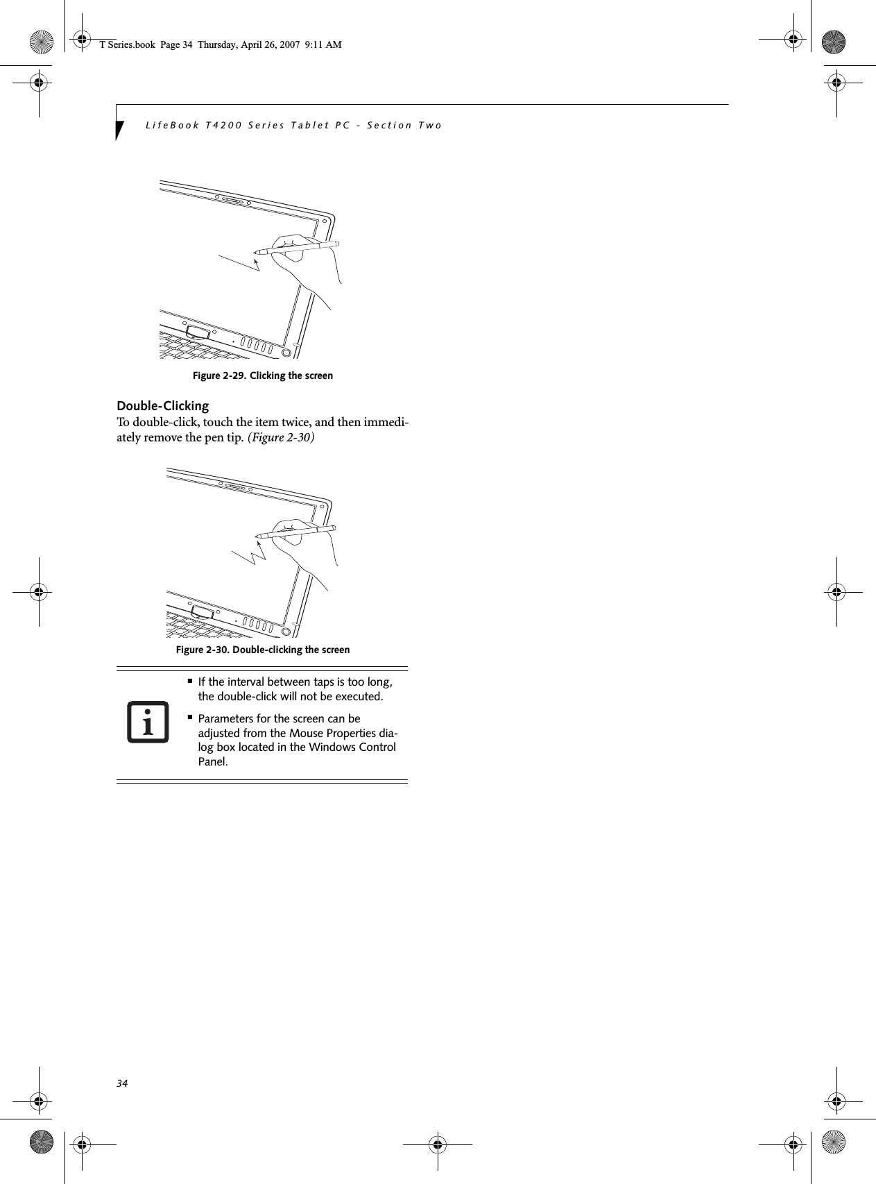 34LifeBook T4200 Series Tablet PC - Section TwoFigure 2-29. Clicking the screenDouble-ClickingTo double-click, touch the item twice, and then immedi-ately remove the pen tip. (Figure 2-30)Figure 2-30. Double-clicking the screen■If the interval between taps is too long, the double-click will not be executed.■Parameters for the screen can be adjusted from the Mouse Properties dia-log box located in the Windows Control Panel.T Series.book  Page 34  Thursday, April 26, 2007  9:11 AM