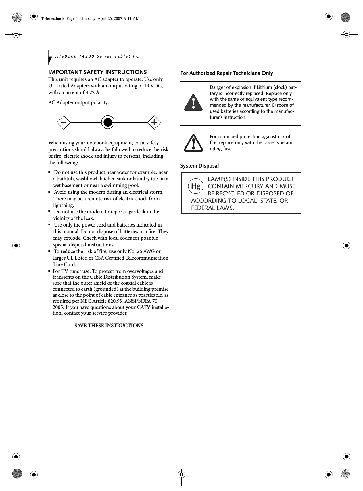 LifeBook T4200 Series Tablet PCIMPORTANT SAFETY INSTRUCTIONS This unit requires an AC adapter to operate. Use only UL Listed Adapters with an output rating of 19 VDC, with a current of 4.22 A.AC Adapter output polarity:When using your notebook equipment, basic safety precautions should always be followed to reduce the risk of fire, electric shock and injury to persons, including the following:■Do not use this product near water for example, near a bathtub, washbowl, kitchen sink or laundry tub, in a wet basement or near a swimming pool.■Avoid using the modem during an electrical storm. There may be a remote risk of electric shock from lightning.■Do not use the modem to report a gas leak in the vicinity of the leak.■Use only the power cord and batteries indicated in this manual. Do not dispose of batteries in a fire. They may explode. Check with local codes for possible special disposal instructions.■To reduce the risk of fire, use only No. 26 AWG or larger UL Listed or CSA Certified Telecommunication Line Cord.■For TV tuner use: To protect from overvoltages and transients on the Cable Distribution System, make sure that the outer shield of the coaxial cable is connected to earth (grounded) at the building premise as close to the point of cable entrance as practicable, as required per NEC Article 820.93, ANSI/NFPA 70: 2005. If you have questions about your CATV installa-tion, contact your service provider.SAVE THESE INSTRUCTIONSFor Authorized Repair Technicians OnlySystem Disposal+Danger of explosion if Lithium (clock) bat-tery is incorrectly replaced. Replace only with the same or equivalent type recom-mended by the manufacturer. Dispose of used batteries according to the manufac-turer’s instruction.For continued protection against risk of fire, replace only with the same type and rating fuse.Hg          LAMP(S) INSIDE THIS PRODUCT            CONTAIN MERCURY AND MUST          BE RECYCLED OR DISPOSED OF ACCORDING TO LOCAL, STATE, ORFEDERAL LAWS.T Series.book  Page 4  Thursday, April 26, 2007  9:11 AM
