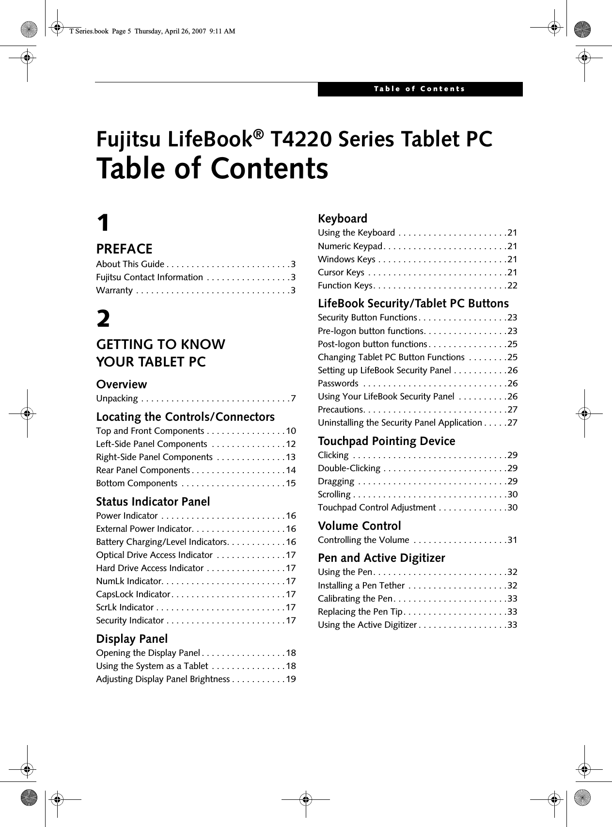 Table of ContentsFujitsu LifeBook® T4220 Series Tablet PCTable of Contents1PREFACEAbout This Guide . . . . . . . . . . . . . . . . . . . . . . . . .3Fujitsu Contact Information . . . . . . . . . . . . . . . . .3Warranty . . . . . . . . . . . . . . . . . . . . . . . . . . . . . . .32GETTING TO KNOWYOUR TABLET PCOverviewUnpacking . . . . . . . . . . . . . . . . . . . . . . . . . . . . . .7Locating the Controls/ConnectorsTop and Front Components . . . . . . . . . . . . . . . .10Left-Side Panel Components  . . . . . . . . . . . . . . .12Right-Side Panel Components  . . . . . . . . . . . . . .13Rear Panel Components . . . . . . . . . . . . . . . . . . .14Bottom Components  . . . . . . . . . . . . . . . . . . . . .15Status Indicator PanelPower Indicator . . . . . . . . . . . . . . . . . . . . . . . . .16External Power Indicator. . . . . . . . . . . . . . . . . . .16Battery Charging/Level Indicators. . . . . . . . . . . .16Optical Drive Access Indicator  . . . . . . . . . . . . . .17Hard Drive Access Indicator . . . . . . . . . . . . . . . .17NumLk Indicator. . . . . . . . . . . . . . . . . . . . . . . . .17CapsLock Indicator. . . . . . . . . . . . . . . . . . . . . . .17ScrLk Indicator . . . . . . . . . . . . . . . . . . . . . . . . . .17Security Indicator . . . . . . . . . . . . . . . . . . . . . . . .17Display PanelOpening the Display Panel . . . . . . . . . . . . . . . . .18Using the System as a Tablet . . . . . . . . . . . . . . .18Adjusting Display Panel Brightness . . . . . . . . . . .19KeyboardUsing the Keyboard . . . . . . . . . . . . . . . . . . . . . .21Numeric Keypad. . . . . . . . . . . . . . . . . . . . . . . . .21Windows Keys . . . . . . . . . . . . . . . . . . . . . . . . . .21Cursor Keys  . . . . . . . . . . . . . . . . . . . . . . . . . . . .21Function Keys. . . . . . . . . . . . . . . . . . . . . . . . . . .22LifeBook Security/Tablet PC ButtonsSecurity Button Functions . . . . . . . . . . . . . . . . . .23Pre-logon button functions. . . . . . . . . . . . . . . . .23Post-logon button functions . . . . . . . . . . . . . . . .25Changing Tablet PC Button Functions  . . . . . . . .25Setting up LifeBook Security Panel . . . . . . . . . . .26Passwords  . . . . . . . . . . . . . . . . . . . . . . . . . . . . .26Using Your LifeBook Security Panel  . . . . . . . . . .26Precautions. . . . . . . . . . . . . . . . . . . . . . . . . . . . .27Uninstalling the Security Panel Application . . . . .27Touchpad Pointing DeviceClicking  . . . . . . . . . . . . . . . . . . . . . . . . . . . . . . .29Double-Clicking . . . . . . . . . . . . . . . . . . . . . . . . .29Dragging  . . . . . . . . . . . . . . . . . . . . . . . . . . . . . .29Scrolling . . . . . . . . . . . . . . . . . . . . . . . . . . . . . . .30Touchpad Control Adjustment . . . . . . . . . . . . . .30Volume ControlControlling the Volume  . . . . . . . . . . . . . . . . . . .31Pen and Active DigitizerUsing the Pen. . . . . . . . . . . . . . . . . . . . . . . . . . .32Installing a Pen Tether  . . . . . . . . . . . . . . . . . . . .32Calibrating the Pen. . . . . . . . . . . . . . . . . . . . . . .33Replacing the Pen Tip. . . . . . . . . . . . . . . . . . . . .33Using the Active Digitizer . . . . . . . . . . . . . . . . . .33T Series.book  Page 5  Thursday, April 26, 2007  9:11 AM