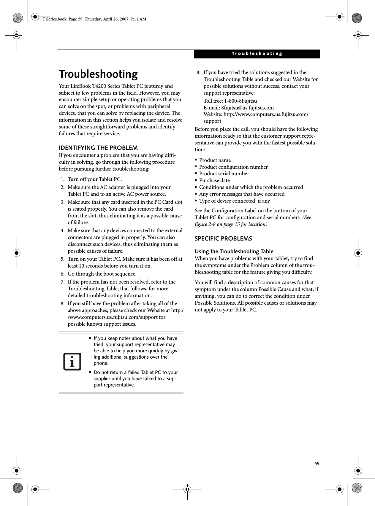 59TroubleshootingTroubleshootingYour LifeBook T4200 Series Tablet PC is sturdy and subject to few problems in the field. However, you may encounter simple setup or operating problems that you can solve on the spot, or problems with peripheral devices, that you can solve by replacing the device. The information in this section helps you isolate and resolve some of these straightforward problems and identify failures that require service.IDENTIFYING THE PROBLEMIf you encounter a problem that you are having diffi-culty in solving, go through the following procedure before pursuing further troubleshooting:1. Turn off your Tablet PC.2. Make sure the AC adapter is plugged into your Tablet PC and to an active AC power source.3. Make sure that any card inserted in the PC Card slot is seated properly. You can also remove the card from the slot, thus eliminating it as a possible cause of failure.4. Make sure that any devices connected to the external connectors are plugged in properly. You can also disconnect such devices, thus eliminating them as possible causes of failure.5. Turn on your Tablet PC. Make sure it has been off at least 10 seconds before you turn it on.6. Go through the boot sequence.7. If the problem has not been resolved, refer to the Troubleshooting Table, that follows, for more detailed troubleshooting information.8. If you still have the problem after taking all of the above approaches, please check our Website at http://www.computers.us.fujitsu.com/support for possible known support issues. 8. If you have tried the solutions suggested in the Troubleshooting Table and checked our Website for possible solutions without success, contact your support representative: Toll free: 1-800-8Fujitsu E-mail: 8fujitsu@us.fujitsu.comWebsite: http://www.computers.us.fujitsu.com/supportBefore you place the call, you should have the following information ready so that the customer support repre-sentative can provide you with the fastest possible solu-tion:■Product name■Product configuration number■Product serial number■Purchase date■Conditions under which the problem occurred■Any error messages that have occurred■Type of device connected, if anySee the Configuration Label on the bottom of yourTablet PC for configuration and serial numbers. (See figure 2-8 on page 15 for location)SPECIFIC PROBLEMSUsing the Troubleshooting TableWhen you have problems with your tablet, try to find the symptoms under the Problem column of the trou-bleshooting table for the feature giving you difficulty. You will find a description of common causes for that symptom under the column Possible Cause and what, if anything, you can do to correct the condition under Possible Solutions. All possible causes or solutions may not apply to your Tablet PC.■If you keep notes about what you have tried, your support representative may be able to help you more quickly by giv-ing additional suggestions over the phone.■Do not return a failed Tablet PC to your supplier until you have talked to a sup-port representative.T Series.book  Page 59  Thursday, April 26, 2007  9:11 AM