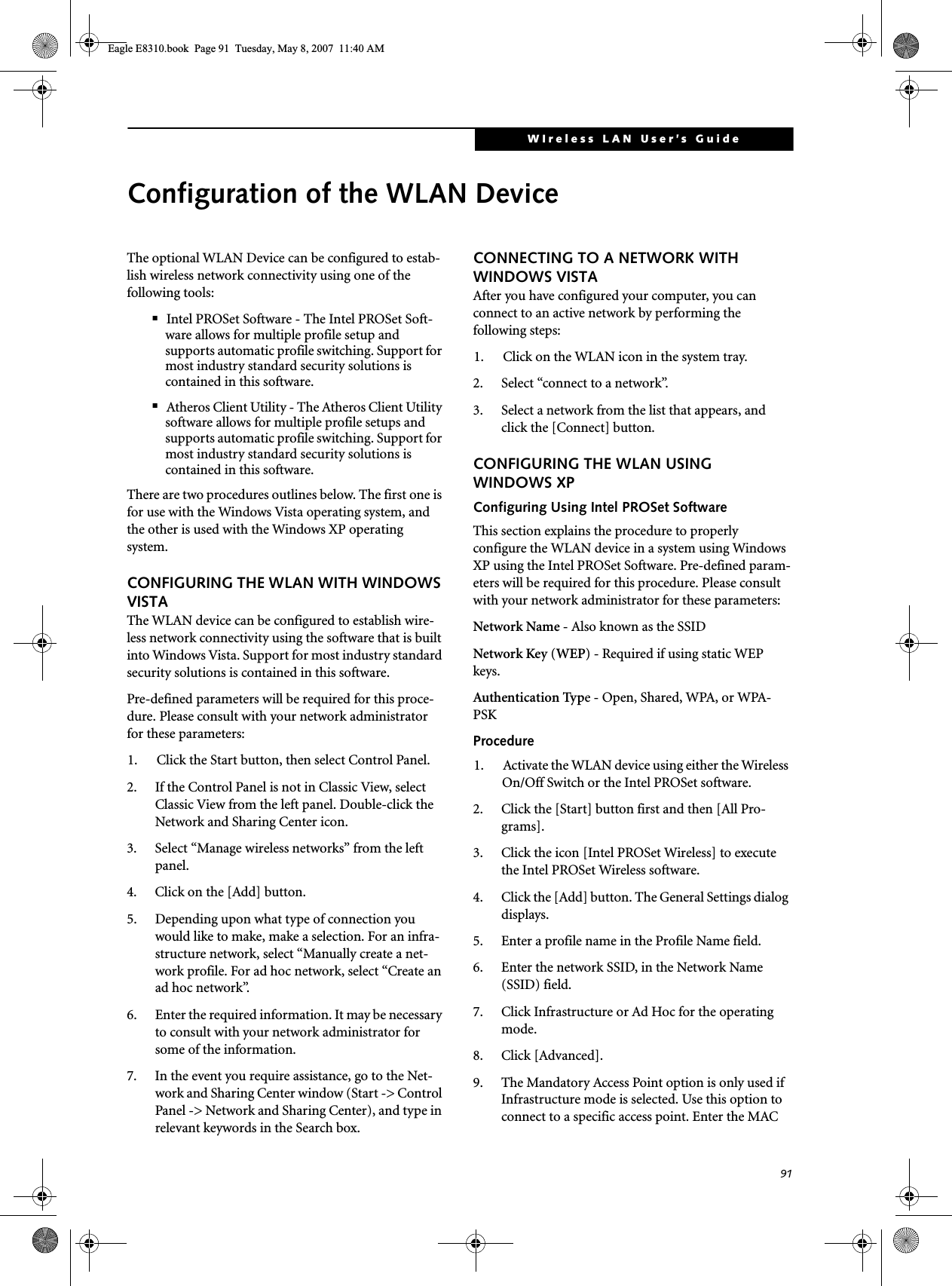 91WIreless LAN User’s Guide Configuration of the WLAN DeviceThe optional WLAN Device can be configured to estab-lish wireless network connectivity using one of the following tools:■Intel PROSet Software - The Intel PROSet Soft-ware allows for multiple profile setup and supports automatic profile switching. Support for most industry standard security solutions is contained in this software.■Atheros Client Utility - The Atheros Client Utility software allows for multiple profile setups and supports automatic profile switching. Support for most industry standard security solutions is contained in this software.There are two procedures outlines below. The first one is for use with the Windows Vista operating system, and the other is used with the Windows XP operating system.CONFIGURING THE WLAN WITH WINDOWS VISTAThe WLAN device can be configured to establish wire-less network connectivity using the software that is built into Windows Vista. Support for most industry standard security solutions is contained in this software.Pre-defined parameters will be required for this proce-dure. Please consult with your network administrator for these parameters:1. Click the Start button, then select Control Panel.2. If the Control Panel is not in Classic View, select Classic View from the left panel. Double-click the Network and Sharing Center icon.3. Select “Manage wireless networks” from the left panel.4. Click on the [Add] button.5. Depending upon what type of connection you would like to make, make a selection. For an infra-structure network, select “Manually create a net-work profile. For ad hoc network, select “Create an ad hoc network”.6. Enter the required information. It may be necessary to consult with your network administrator for some of the information.7. In the event you require assistance, go to the Net-work and Sharing Center window (Start -&gt; Control Panel -&gt; Network and Sharing Center), and type in relevant keywords in the Search box. CONNECTING TO A NETWORK WITH WINDOWS VISTAAfter you have configured your computer, you can connect to an active network by performing the following steps:1. Click on the WLAN icon in the system tray.2. Select “connect to a network”.3. Select a network from the list that appears, and click the [Connect] button.CONFIGURING THE WLAN USING WINDOWS XP Configuring Using Intel PROSet SoftwareThis section explains the procedure to properly configure the WLAN device in a system using Windows XP using the Intel PROSet Software. Pre-defined param-eters will be required for this procedure. Please consult with your network administrator for these parameters:Network Name - Also known as the SSIDNetwork Key (WEP) - Required if using static WEP keys. Authentication Type - Open, Shared, WPA, or WPA-PSKProcedure1. Activate the WLAN device using either the Wireless On/Off Switch or the Intel PROSet software.2. Click the [Start] button first and then [All Pro-grams].3. Click the icon [Intel PROSet Wireless] to execute the Intel PROSet Wireless software.4. Click the [Add] button. The General Settings dialog displays. 5. Enter a profile name in the Profile Name field. 6. Enter the network SSID, in the Network Name (SSID) field. 7. Click Infrastructure or Ad Hoc for the operating mode. 8. Click [Advanced].9. The Mandatory Access Point option is only used if Infrastructure mode is selected. Use this option to connect to a specific access point. Enter the MAC Eagle E8310.book  Page 91  Tuesday, May 8, 2007  11:40 AM