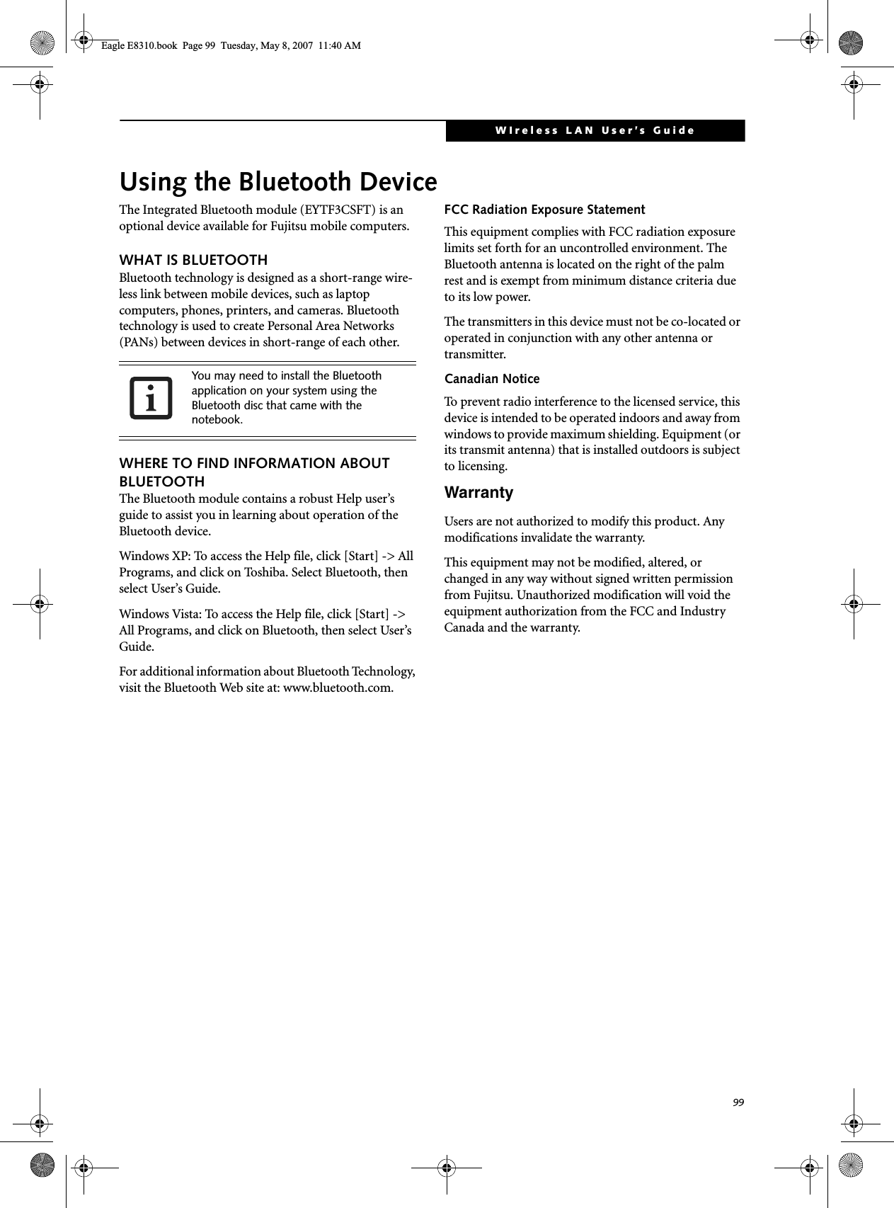 99WIreless LAN User’s Guide Using the Bluetooth DeviceThe Integrated Bluetooth module (EYTF3CSFT) is an optional device available for Fujitsu mobile computers. WHAT IS BLUETOOTHBluetooth technology is designed as a short-range wire-less link between mobile devices, such as laptop computers, phones, printers, and cameras. Bluetooth technology is used to create Personal Area Networks (PANs) between devices in short-range of each other. WHERE TO FIND INFORMATION ABOUT BLUETOOTHThe Bluetooth module contains a robust Help user’s guide to assist you in learning about operation of the Bluetooth device.Windows XP: To access the Help file, click [Start] -&gt; All Programs, and click on Toshiba. Select Bluetooth, then select User’s Guide.Windows Vista: To access the Help file, click [Start] -&gt; All Programs, and click on Bluetooth, then select User’s Guide.For additional information about Bluetooth Technology, visit the Bluetooth Web site at: www.bluetooth.com.FCC Radiation Exposure StatementThis equipment complies with FCC radiation exposure limits set forth for an uncontrolled environment. The Bluetooth antenna is located on the right of the palm rest and is exempt from minimum distance criteria due to its low power. The transmitters in this device must not be co-located or operated in conjunction with any other antenna or transmitter.Canadian NoticeTo prevent radio interference to the licensed service, this device is intended to be operated indoors and away from windows to provide maximum shielding. Equipment (or its transmit antenna) that is installed outdoors is subject to licensing.WarrantyUsers are not authorized to modify this product. Any modifications invalidate the warranty.This equipment may not be modified, altered, or changed in any way without signed written permission from Fujitsu. Unauthorized modification will void the equipment authorization from the FCC and Industry Canada and the warranty.You may need to install the Bluetooth application on your system using the Bluetooth disc that came with the notebook.Eagle E8310.book  Page 99  Tuesday, May 8, 2007  11:40 AM