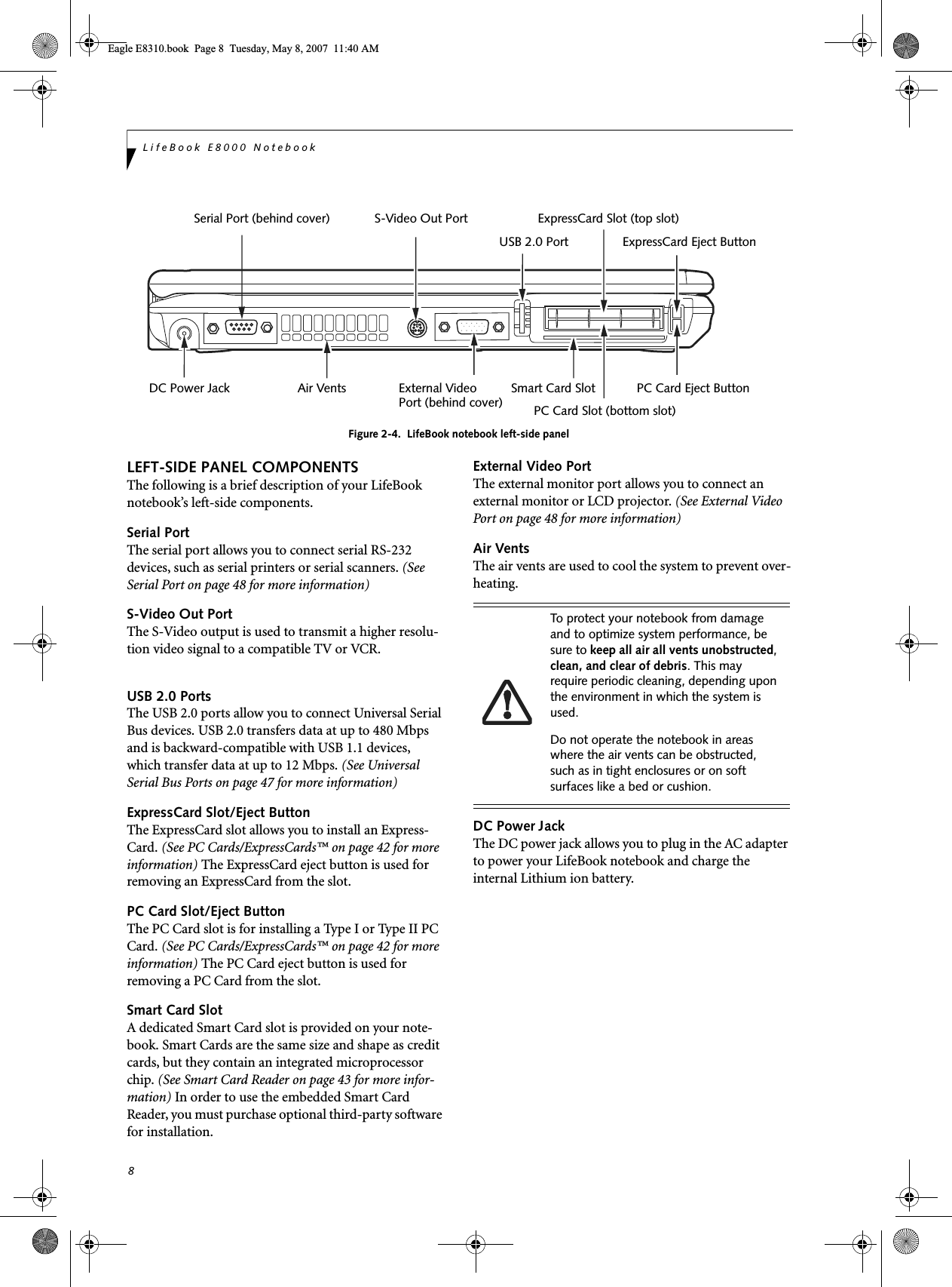 8LifeBook E8000 NotebookFigure 2-4.  LifeBook notebook left-side panelLEFT-SIDE PANEL COMPONENTSThe following is a brief description of your LifeBook notebook’s left-side components. Serial PortThe serial port allows you to connect serial RS-232 devices, such as serial printers or serial scanners. (See Serial Port on page 48 for more information)S-Video Out PortThe S-Video output is used to transmit a higher resolu-tion video signal to a compatible TV or VCR.USB 2.0 PortsThe USB 2.0 ports allow you to connect Universal Serial Bus devices. USB 2.0 transfers data at up to 480 Mbps and is backward-compatible with USB 1.1 devices, which transfer data at up to 12 Mbps. (See Universal Serial Bus Ports on page 47 for more information)ExpressCard Slot/Eject ButtonThe ExpressCard slot allows you to install an Express-Card. (See PC Cards/ExpressCards™ on page 42 for more information) The ExpressCard eject button is used for removing an ExpressCard from the slot.PC Card Slot/Eject ButtonThe PC Card slot is for installing a Type I or Type II PC Card. (See PC Cards/ExpressCards™ on page 42 for more information) The PC Card eject button is used for removing a PC Card from the slot.Smart Card SlotA dedicated Smart Card slot is provided on your note-book. Smart Cards are the same size and shape as credit cards, but they contain an integrated microprocessor chip. (See Smart Card Reader on page 43 for more infor-mation) In order to use the embedded Smart Card Reader, you must purchase optional third-party software for installation.External Video PortThe external monitor port allows you to connect an external monitor or LCD projector. (See External Video Port on page 48 for more information)Air VentsThe air vents are used to cool the system to prevent over-heating. DC Power JackThe DC power jack allows you to plug in the AC adapter to power your LifeBook notebook and charge the internal Lithium ion battery.Serial Port (behind cover) S-Video Out PortUSB 2.0 PortExpressCard Slot (top slot)ExpressCard Eject ButtonDC Power Jack Air Vents External VideoPort (behind cover)Smart Card SlotPC Card Slot (bottom slot)PC Card Eject ButtonTo protect your notebook from damage and to optimize system performance, be sure to keep all air all vents unobstructed, clean, and clear of debris. This may require periodic cleaning, depending upon the environment in which the system is used. Do not operate the notebook in areas where the air vents can be obstructed, such as in tight enclosures or on soft surfaces like a bed or cushion.Eagle E8310.book  Page 8  Tuesday, May 8, 2007  11:40 AM