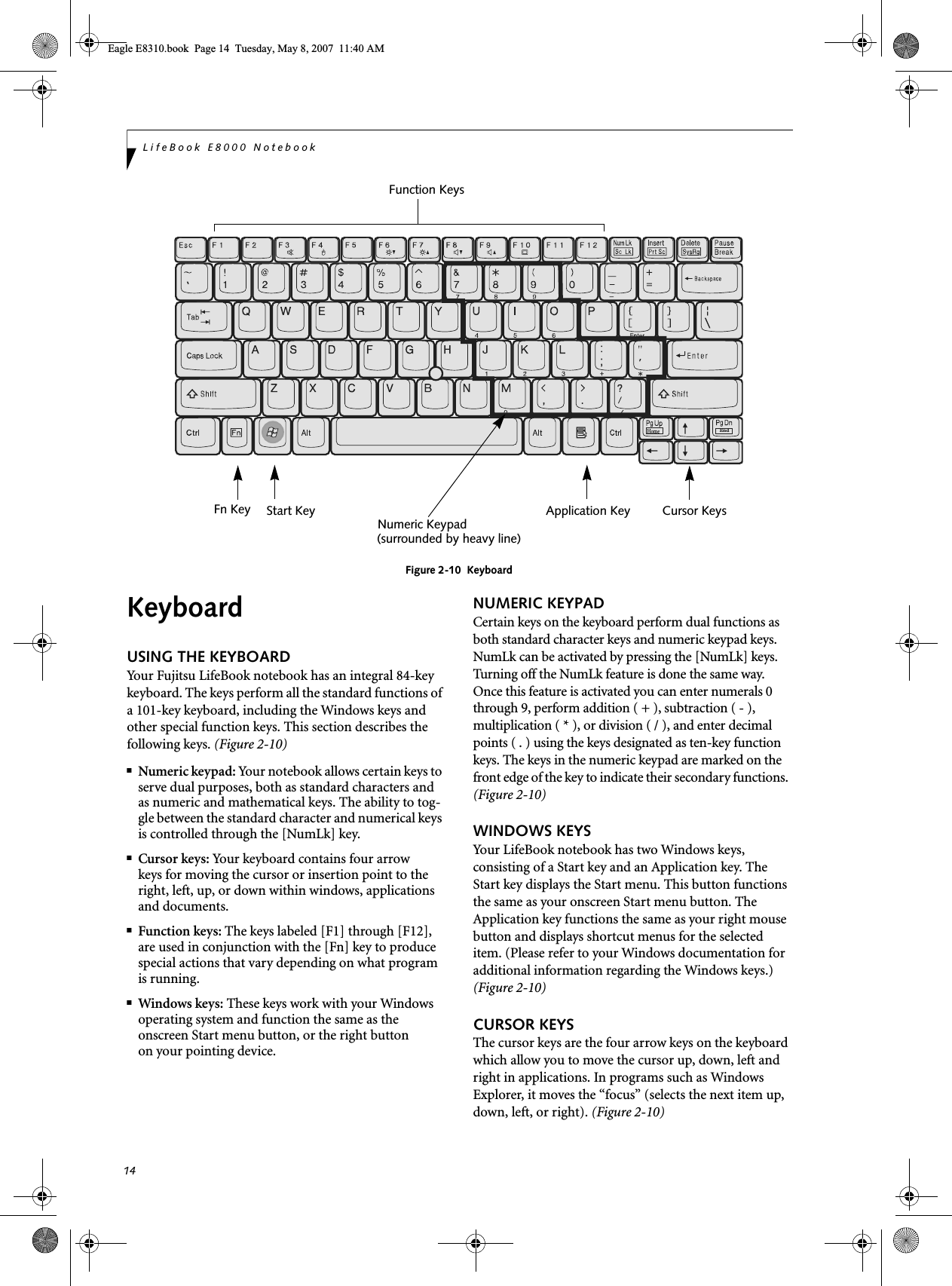 14LifeBook E8000 NotebookFigure 2-10  KeyboardKeyboardUSING THE KEYBOARDYour Fujitsu LifeBook notebook has an integral 84-key keyboard. The keys perform all the standard functions of a 101-key keyboard, including the Windows keys and other special function keys. This section describes the following keys. (Figure 2-10)■Numeric keypad: Your notebook allows certain keys to serve dual purposes, both as standard characters and as numeric and mathematical keys. The ability to tog-gle between the standard character and numerical keys is controlled through the [NumLk] key.■Cursor keys: Your keyboard contains four arrowkeys for moving the cursor or insertion point to the right, left, up, or down within windows, applications and documents. ■Function keys: The keys labeled [F1] through [F12], are used in conjunction with the [Fn] key to produce special actions that vary depending on what program is running. ■Windows keys: These keys work with your Windows operating system and function the same as the onscreen Start menu button, or the right buttonon your pointing device.NUMERIC KEYPADCertain keys on the keyboard perform dual functions as both standard character keys and numeric keypad keys. NumLk can be activated by pressing the [NumLk] keys. Turning off the NumLk feature is done the same way. Once this feature is activated you can enter numerals 0 through 9, perform addition ( + ), subtraction ( - ),multiplication ( * ), or division ( / ), and enter decimal points ( . ) using the keys designated as ten-key function keys. The keys in the numeric keypad are marked on the front edge of the key to indicate their secondary functions. (Figure 2-10) WINDOWS KEYSYour LifeBook notebook has two Windows keys, consisting of a Start key and an Application key. The Start key displays the Start menu. This button functions the same as your onscreen Start menu button. The Application key functions the same as your right mouse button and displays shortcut menus for the selected item. (Please refer to your Windows documentation for additional information regarding the Windows keys.) (Figure 2-10)CURSOR KEYSThe cursor keys are the four arrow keys on the keyboard which allow you to move the cursor up, down, left and right in applications. In programs such as Windows Explorer, it moves the “focus” (selects the next item up, down, left, or right). (Figure 2-10)EndHomeFn Key Start KeyFunction KeysNumeric KeypadApplication Key Cursor Keys(surrounded by heavy line)Eagle E8310.book  Page 14  Tuesday, May 8, 2007  11:40 AM