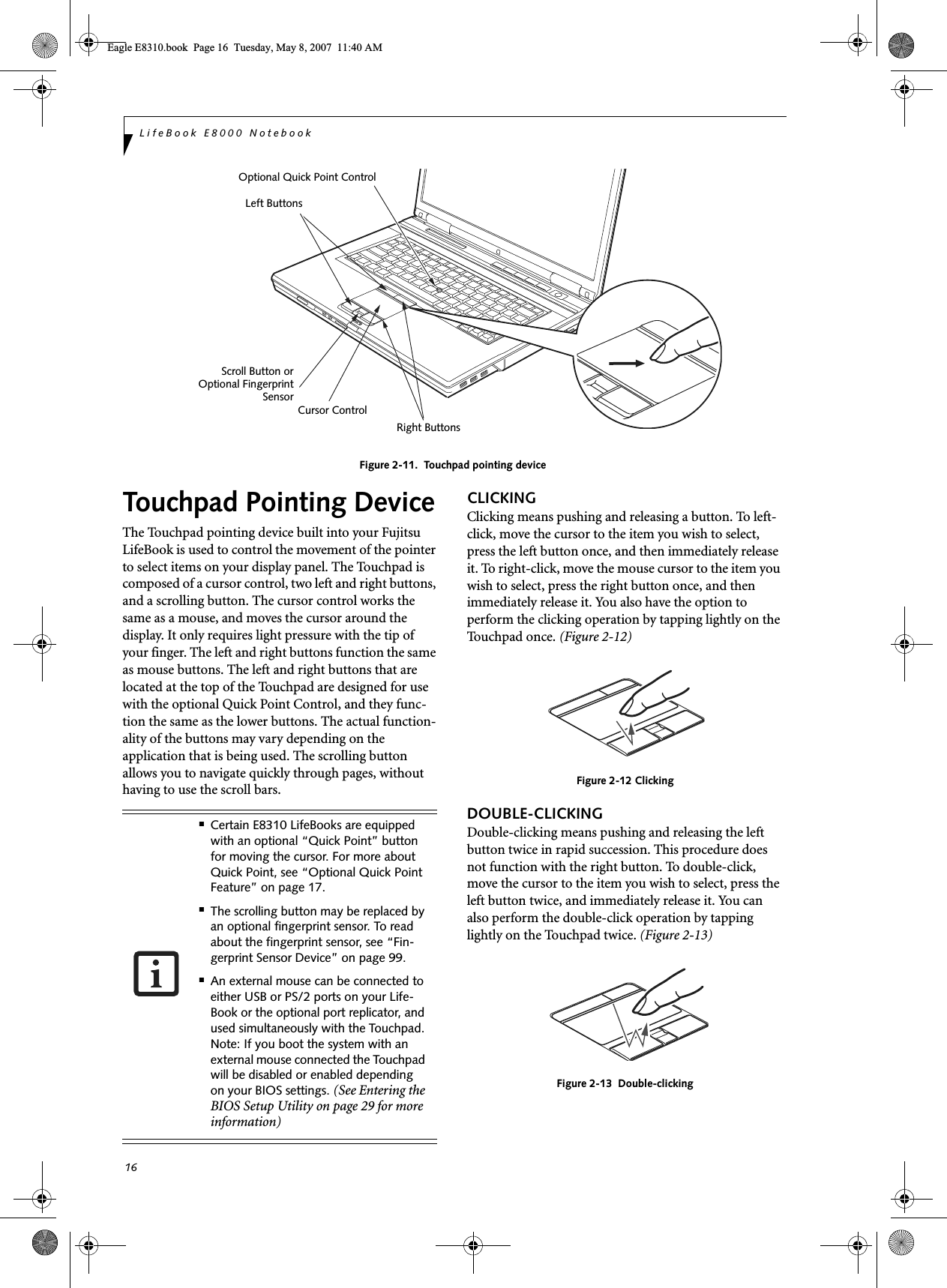 16LifeBook E8000 NotebookFigure 2-11.  Touchpad pointing deviceTouchpad Pointing DeviceThe Touchpad pointing device built into your Fujitsu LifeBook is used to control the movement of the pointer to select items on your display panel. The Touchpad is composed of a cursor control, two left and right buttons, and a scrolling button. The cursor control works the same as a mouse, and moves the cursor around the display. It only requires light pressure with the tip of your finger. The left and right buttons function the same as mouse buttons. The left and right buttons that are located at the top of the Touchpad are designed for use with the optional Quick Point Control, and they func-tion the same as the lower buttons. The actual function-ality of the buttons may vary depending on the application that is being used. The scrolling button allows you to navigate quickly through pages, without having to use the scroll bars.CLICKINGClicking means pushing and releasing a button. To left-click, move the cursor to the item you wish to select, press the left button once, and then immediately release it. To right-click, move the mouse cursor to the item you wish to select, press the right button once, and then immediately release it. You also have the option to perform the clicking operation by tapping lightly on the Touchpad once. (Figure 2-12)Figure 2-12 ClickingDOUBLE-CLICKINGDouble-clicking means pushing and releasing the left button twice in rapid succession. This procedure does not function with the right button. To double-click, move the cursor to the item you wish to select, press the left button twice, and immediately release it. You can also perform the double-click operation by tapping lightly on the Touchpad twice. (Figure 2-13)Figure 2-13  Double-clickingCursor ControlLeft ButtonsRight ButtonsScroll Button orOptional Quick Point ControlOptional FingerprintSensor■Certain E8310 LifeBooks are equipped with an optional “Quick Point” button for moving the cursor. For more about Quick Point, see “Optional Quick Point Feature” on page 17.■The scrolling button may be replaced by an optional fingerprint sensor. To read about the fingerprint sensor, see “Fin-gerprint Sensor Device” on page 99.■An external mouse can be connected to either USB or PS/2 ports on your Life-Book or the optional port replicator, and used simultaneously with the Touchpad. Note: If you boot the system with an external mouse connected the Touchpad will be disabled or enabled depending on your BIOS settings. (See Entering the BIOS Setup Utility on page 29 for more information)Eagle E8310.book  Page 16  Tuesday, May 8, 2007  11:40 AM