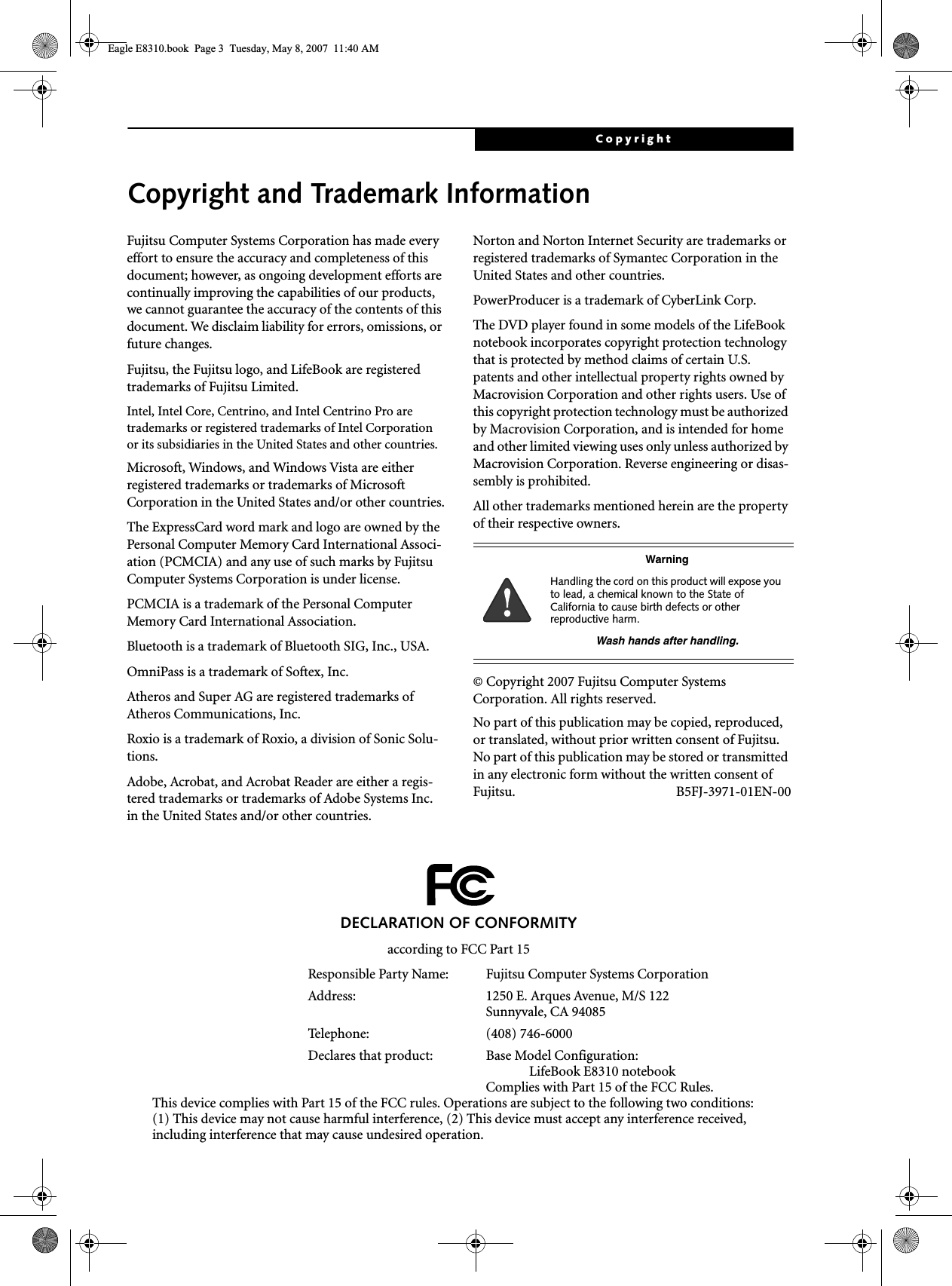 CopyrightCopyright and Trademark InformationFujitsu Computer Systems Corporation has made every effort to ensure the accuracy and completeness of this document; however, as ongoing development efforts are continually improving the capabilities of our products, we cannot guarantee the accuracy of the contents of this document. We disclaim liability for errors, omissions, or future changes.Fujitsu, the Fujitsu logo, and LifeBook are registered trademarks of Fujitsu Limited.Intel, Intel Core, Centrino, and Intel Centrino Pro are trademarks or registered trademarks of Intel Corporation or its subsidiaries in the United States and other countries.Microsoft, Windows, and Windows Vista are either registered trademarks or trademarks of Microsoft Corporation in the United States and/or other countries.The ExpressCard word mark and logo are owned by the Personal Computer Memory Card International Associ-ation (PCMCIA) and any use of such marks by Fujitsu Computer Systems Corporation is under license. PCMCIA is a trademark of the Personal Computer Memory Card International Association.Bluetooth is a trademark of Bluetooth SIG, Inc., USA.OmniPass is a trademark of Softex, Inc.Atheros and Super AG are registered trademarks of Atheros Communications, Inc.Roxio is a trademark of Roxio, a division of Sonic Solu-tions.Adobe, Acrobat, and Acrobat Reader are either a regis-tered trademarks or trademarks of Adobe Systems Inc. in the United States and/or other countries.Norton and Norton Internet Security are trademarks or registered trademarks of Symantec Corporation in the United States and other countries.PowerProducer is a trademark of CyberLink Corp.The DVD player found in some models of the LifeBook notebook incorporates copyright protection technology that is protected by method claims of certain U.S. patents and other intellectual property rights owned by Macrovision Corporation and other rights users. Use of this copyright protection technology must be authorized by Macrovision Corporation, and is intended for home and other limited viewing uses only unless authorized by Macrovision Corporation. Reverse engineering or disas-sembly is prohibited.All other trademarks mentioned herein are the property of their respective owners.© Copyright 2007 Fujitsu Computer Systems Corporation. All rights reserved. No part of this publication may be copied, reproduced, or translated, without prior written consent of Fujitsu. No part of this publication may be stored or transmitted in any electronic form without the written consent of Fujitsu. B5FJ-3971-01EN-00WarningHandling the cord on this product will expose you to lead, a chemical known to the State of California to cause birth defects or other reproductive harm. Wash hands after handling.DECLARATION OF CONFORMITYaccording to FCC Part 15Responsible Party Name: Fujitsu Computer Systems CorporationAddress:  1250 E. Arques Avenue, M/S 122Sunnyvale, CA 94085Telephone: (408) 746-6000Declares that product: Base Model Configuration:LifeBook E8310 notebookComplies with Part 15 of the FCC Rules.This device complies with Part 15 of the FCC rules. Operations are subject to the following two conditions:(1) This device may not cause harmful interference, (2) This device must accept any interference received, including interference that may cause undesired operation.Eagle E8310.book  Page 3  Tuesday, May 8, 2007  11:40 AM