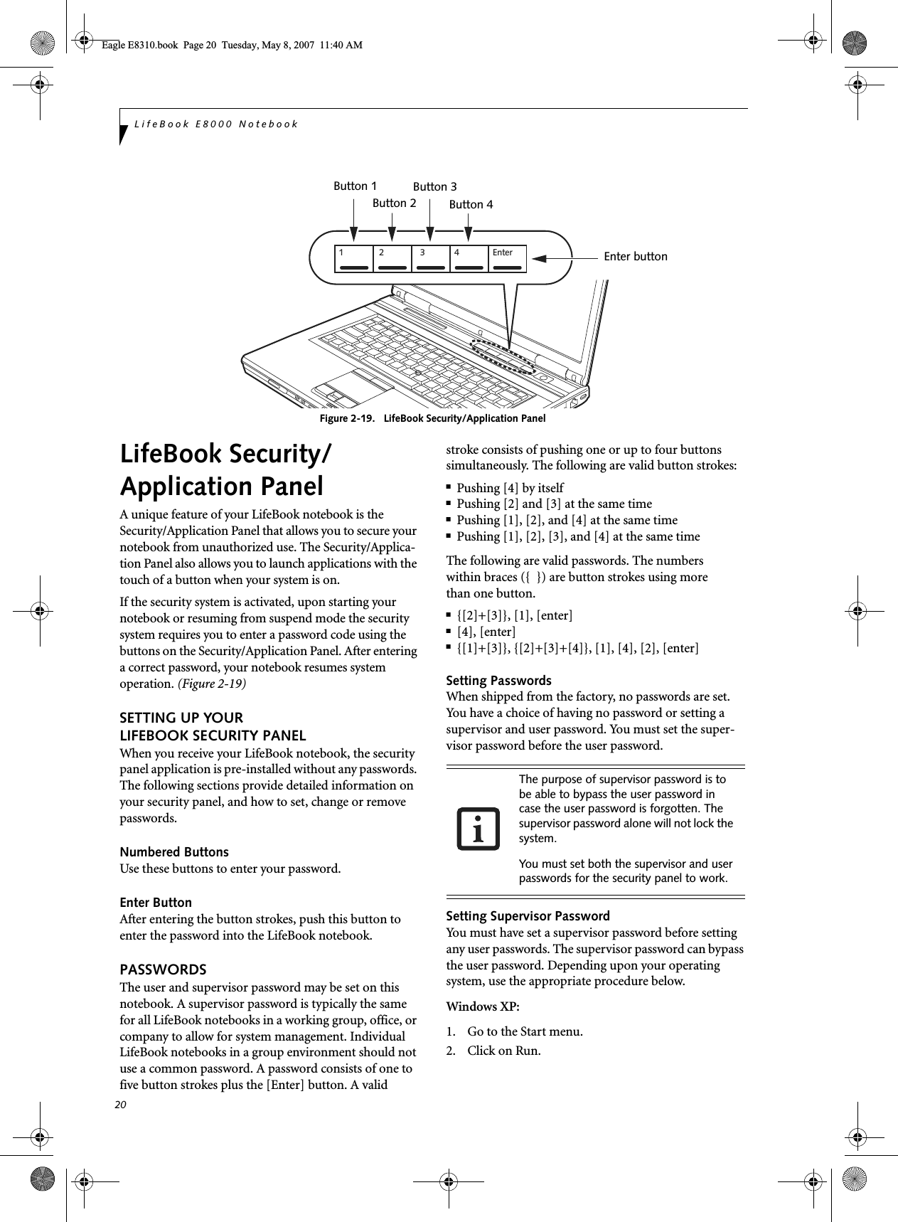 20LifeBook E8000 NotebookFigure 2-19.   LifeBook Security/Application Panel LifeBook Security/Application PanelA unique feature of your LifeBook notebook is the Security/Application Panel that allows you to secure your notebook from unauthorized use. The Security/Applica-tion Panel also allows you to launch applications with the touch of a button when your system is on.If the security system is activated, upon starting your notebook or resuming from suspend mode the security system requires you to enter a password code using the buttons on the Security/Application Panel. After entering a correct password, your notebook resumes system operation. (Figure 2-19)SETTING UP YOUR LIFEBOOK SECURITY PANELWhen you receive your LifeBook notebook, the security panel application is pre-installed without any passwords. The following sections provide detailed information on your security panel, and how to set, change or remove passwords.Numbered ButtonsUse these buttons to enter your password.Enter ButtonAfter entering the button strokes, push this button to enter the password into the LifeBook notebook. PASSWORDSThe user and supervisor password may be set on this notebook. A supervisor password is typically the same for all LifeBook notebooks in a working group, office, or company to allow for system management. Individual LifeBook notebooks in a group environment should not use a common password. A password consists of one to five button strokes plus the [Enter] button. A valid stroke consists of pushing one or up to four buttons simultaneously. The following are valid button strokes: ■Pushing [4] by itself■Pushing [2] and [3] at the same time■Pushing [1], [2], and [4] at the same time■Pushing [1], [2], [3], and [4] at the same timeThe following are valid passwords. The numberswithin braces ({  }) are button strokes using morethan one button. ■{[2]+[3]}, [1], [enter]■[4], [enter]■{[1]+[3]}, {[2]+[3]+[4]}, [1], [4], [2], [enter]Setting PasswordsWhen shipped from the factory, no passwords are set. You have a choice of having no password or setting a supervisor and user password. You must set the super-visor password before the user password. Setting Supervisor PasswordYou must have set a supervisor password before setting any user passwords. The supervisor password can bypass the user password. Depending upon your operating system, use the appropriate procedure below.Windows XP:1. Go to the Start menu.2. Click on Run.1 2 3 4 EnterEnter buttonButton 1Button 2Button 3Button 4The purpose of supervisor password is to be able to bypass the user password in case the user password is forgotten. The supervisor password alone will not lock the system.You must set both the supervisor and user passwords for the security panel to work.Eagle E8310.book  Page 20  Tuesday, May 8, 2007  11:40 AM