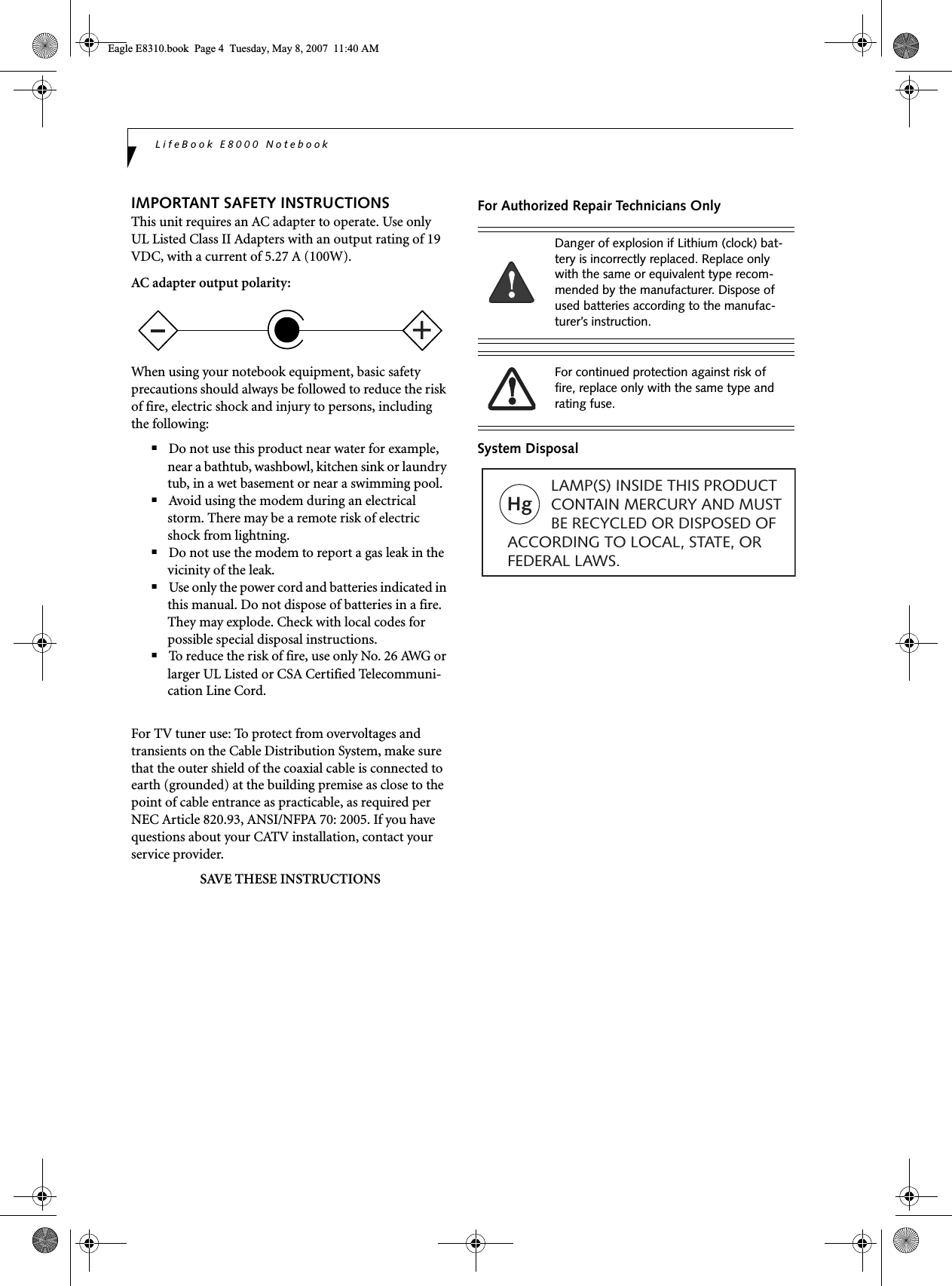 LifeBook E8000 NotebookIMPORTANT SAFETY INSTRUCTIONS This unit requires an AC adapter to operate. Use only UL Listed Class II Adapters with an output rating of 19 VDC, with a current of 5.27 A (100W).AC adapter output polarity:When using your notebook equipment, basic safety precautions should always be followed to reduce the risk of fire, electric shock and injury to persons, including the following:■Do not use this product near water for example, near a bathtub, washbowl, kitchen sink or laundry tub, in a wet basement or near a swimming pool.■Avoid using the modem during an electrical storm. There may be a remote risk of electric shock from lightning.■Do not use the modem to report a gas leak in the vicinity of the leak.■Use only the power cord and batteries indicated in this manual. Do not dispose of batteries in a fire. They may explode. Check with local codes for possible special disposal instructions.■To reduce the risk of fire, use only No. 26 AWG or larger UL Listed or CSA Certified Telecommuni-cation Line Cord.For TV tuner use: To protect from overvoltages and transients on the Cable Distribution System, make sure that the outer shield of the coaxial cable is connected to earth (grounded) at the building premise as close to the point of cable entrance as practicable, as required per NEC Article 820.93, ANSI/NFPA 70: 2005. If you have questions about your CATV installation, contact your service provider.SAVE THESE INSTRUCTIONSFor Authorized Repair Technicians OnlySystem Disposal+Danger of explosion if Lithium (clock) bat-tery is incorrectly replaced. Replace only with the same or equivalent type recom-mended by the manufacturer. Dispose of used batteries according to the manufac-turer’s instruction.For continued protection against risk of fire, replace only with the same type and rating fuse.Hg          LAMP(S) INSIDE THIS PRODUCT            CONTAIN MERCURY AND MUST          BE RECYCLED OR DISPOSED OF ACCORDING TO LOCAL, STATE, ORFEDERAL LAWS.Eagle E8310.book  Page 4  Tuesday, May 8, 2007  11:40 AM