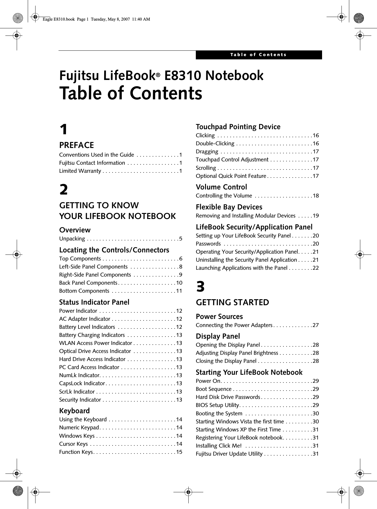 Table of ContentsFujitsu LifeBook® E8310 NotebookTable of Contents1PREFACEConventions Used in the Guide  . . . . . . . . . . . . . .1Fujitsu Contact Information . . . . . . . . . . . . . . . . .1Limited Warranty . . . . . . . . . . . . . . . . . . . . . . . . .12GETTING TO KNOWYOUR LIFEBOOK NOTEBOOKOverviewUnpacking . . . . . . . . . . . . . . . . . . . . . . . . . . . . . .5Locating the Controls/ConnectorsTop Components . . . . . . . . . . . . . . . . . . . . . . . . .6Left-Side Panel Components  . . . . . . . . . . . . . . . .8Right-Side Panel Components  . . . . . . . . . . . . . . .9Back Panel Components. . . . . . . . . . . . . . . . . . .10Bottom Components  . . . . . . . . . . . . . . . . . . . . .11Status Indicator PanelPower Indicator . . . . . . . . . . . . . . . . . . . . . . . . .12AC Adapter Indicator . . . . . . . . . . . . . . . . . . . . .12Battery Level Indicators  . . . . . . . . . . . . . . . . . . .12Battery Charging Indicators  . . . . . . . . . . . . . . . .13WLAN Access Power Indicator . . . . . . . . . . . . . . 13Optical Drive Access Indicator  . . . . . . . . . . . . . .13Hard Drive Access Indicator . . . . . . . . . . . . . . . .13PC Card Access Indicator . . . . . . . . . . . . . . . . . .13NumLk Indicator. . . . . . . . . . . . . . . . . . . . . . . . .13CapsLock Indicator. . . . . . . . . . . . . . . . . . . . . . .13ScrLk Indicator . . . . . . . . . . . . . . . . . . . . . . . . . .13Security Indicator . . . . . . . . . . . . . . . . . . . . . . . .13KeyboardUsing the Keyboard . . . . . . . . . . . . . . . . . . . . . .14Numeric Keypad. . . . . . . . . . . . . . . . . . . . . . . . .14Windows Keys . . . . . . . . . . . . . . . . . . . . . . . . . .14Cursor Keys . . . . . . . . . . . . . . . . . . . . . . . . . . . .14Function Keys. . . . . . . . . . . . . . . . . . . . . . . . . . .15Touchpad Pointing DeviceClicking  . . . . . . . . . . . . . . . . . . . . . . . . . . . . . . .16Double-Clicking . . . . . . . . . . . . . . . . . . . . . . . . .16Dragging  . . . . . . . . . . . . . . . . . . . . . . . . . . . . . .17Touchpad Control Adjustment . . . . . . . . . . . . . .17Scrolling . . . . . . . . . . . . . . . . . . . . . . . . . . . . . . .17Optional Quick Point Feature . . . . . . . . . . . . . . .17Volume ControlControlling the Volume  . . . . . . . . . . . . . . . . . . .18Flexible Bay DevicesRemoving and Installing Modular Devices  . . . . .19LifeBook Security/Application PanelSetting up Your LifeBook Security Panel . . . . . . .20Passwords  . . . . . . . . . . . . . . . . . . . . . . . . . . . . .20Operating Your Security/Application Panel. . . . .21Uninstalling the Security Panel Application . . . . .21Launching Applications with the Panel . . . . . . . .223GETTING STARTEDPower SourcesConnecting the Power Adapters . . . . . . . . . . . . .27Display PanelOpening the Display Panel . . . . . . . . . . . . . . . . .28Adjusting Display Panel Brightness . . . . . . . . . . .28Closing the Display Panel . . . . . . . . . . . . . . . . . .28Starting Your LifeBook NotebookPower On. . . . . . . . . . . . . . . . . . . . . . . . . . . . . .29Boot Sequence . . . . . . . . . . . . . . . . . . . . . . . . . .29Hard Disk Drive Passwords . . . . . . . . . . . . . . . . .29BIOS Setup Utility. . . . . . . . . . . . . . . . . . . . . . . .29Booting the System  . . . . . . . . . . . . . . . . . . . . . .30Starting Windows Vista the first time . . . . . . . . .30Starting Windows XP the First Time . . . . . . . . . .31Registering Your LifeBook notebook. . . . . . . . . .31Installing Click Me!  . . . . . . . . . . . . . . . . . . . . . .31Fujitsu Driver Update Utility . . . . . . . . . . . . . . . .31Eagle E8310.book  Page 1  Tuesday, May 8, 2007  11:40 AM
