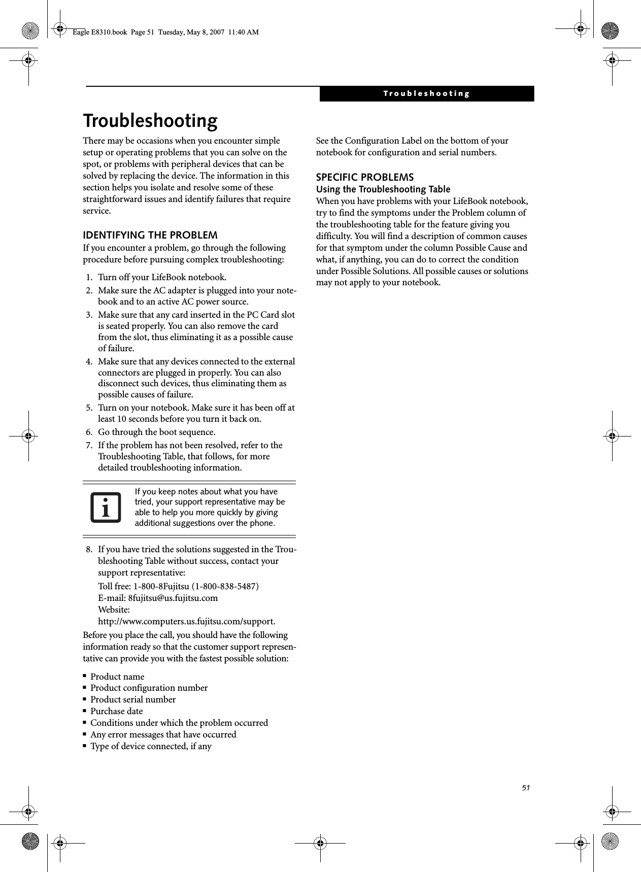 51TroubleshootingTroubleshootingThere may be occasions when you encounter simple setup or operating problems that you can solve on the spot, or problems with peripheral devices that can be solved by replacing the device. The information in this section helps you isolate and resolve some of these straightforward issues and identify failures that require service.IDENTIFYING THE PROBLEMIf you encounter a problem, go through the following procedure before pursuing complex troubleshooting:1. Turn off your LifeBook notebook.2. Make sure the AC adapter is plugged into your note-book and to an active AC power source.3. Make sure that any card inserted in the PC Card slot is seated properly. You can also remove the card from the slot, thus eliminating it as a possible cause of failure.4. Make sure that any devices connected to the external connectors are plugged in properly. You can also disconnect such devices, thus eliminating them as possible causes of failure.5. Turn on your notebook. Make sure it has been off at least 10 seconds before you turn it back on.6. Go through the boot sequence.7. If the problem has not been resolved, refer to the Troubleshooting Table, that follows, for more detailed troubleshooting information. 8. If you have tried the solutions suggested in the Trou-bleshooting Table without success, contact your support representative: Toll free: 1-800-8Fujitsu (1-800-838-5487) E-mail: 8fujitsu@us.fujitsu.com Website: http://www.computers.us.fujitsu.com/support.Before you place the call, you should have the following information ready so that the customer support represen-tative can provide you with the fastest possible solution:■Product name■Product configuration number■Product serial number■Purchase date■Conditions under which the problem occurred■Any error messages that have occurred■Type of device connected, if anySee the Configuration Label on the bottom of yournotebook for configuration and serial numbers. SPECIFIC PROBLEMSUsing the Troubleshooting TableWhen you have problems with your LifeBook notebook, try to find the symptoms under the Problem column of the troubleshooting table for the feature giving you difficulty. You will find a description of common causes for that symptom under the column Possible Cause and what, if anything, you can do to correct the condition under Possible Solutions. All possible causes or solutions may not apply to your notebook.If you keep notes about what you have tried, your support representative may be able to help you more quickly by giving additional suggestions over the phone.Eagle E8310.book  Page 51  Tuesday, May 8, 2007  11:40 AM