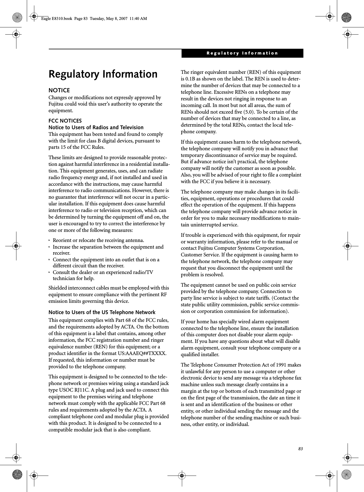 83Regulatory InformationRegulatory InformationNOTICEChanges or modifications not expressly approved by Fujitsu could void this user’s authority to operate the equipment.FCC NOTICESNotice to Users of Radios and TelevisionThis equipment has been tested and found to comply with the limit for class B digital devices, pursuant to parts 15 of the FCC Rules.These limits are designed to provide reasonable protec-tion against harmful interference in a residential installa-tion. This equipment generates, uses, and can radiate radio frequency energy and, if not installed and used in accordance with the instructions, may cause harmful interference to radio communications. However, there is no guarantee that interference will not occur in a partic-ular installation. If this equipment does cause harmful interference to radio or television reception, which can be determined by turning the equipment off and on, the user is encouraged to try to correct the interference by one or more of the following measures:nReorient or relocate the receiving antenna.nIncrease the separation between the equipment and receiver.nConnect the equipment into an outlet that is on a different circuit than the receiver.nConsult the dealer or an experienced radio/TVtechnician for help.Shielded interconnect cables must be employed with this equipment to ensure compliance with the pertinent RF emission limits governing this device. Notice to Users of the US Telephone NetworkThis equipment complies with Part 68 of the FCC rules, and the requirements adopted by ACTA. On the bottom of this equipment is a label that contains, among other information, the FCC registration number and ringer equivalence number (REN) for this equipment; or a product identifier in the format US:AAAEQ##TXXXX. If requested, this information or number must be provided to the telephone company.This equipment is designed to be connected to the tele-phone network or premises wiring using a standard jack type USOC RJ11C. A plug and jack used to connect this equipment to the premises wiring and telephone network must comply with the applicable FCC Part 68 rules and requirements adopted by the ACTA. A compliant telephone cord and modular plug is provided with this product. It is designed to be connected to a compatible modular jack that is also compliant.The ringer equivalent number (REN) of this equipment is 0.1B as shown on the label. The REN is used to deter-mine the number of devices that may be connected to a telephone line. Excessive RENs on a telephone may result in the devices not ringing in response to an incoming call. In most but not all areas, the sum of RENs should not exceed five (5.0). To be certain of the number of devices that may be connected to a line, as determined by the total RENs, contact the local tele-phone company. If this equipment causes harm to the telephone network, the telephone company will notify you in advance that temporary discontinuance of service may be required. But if advance notice isn’t practical, the telephone company will notify the customer as soon as possible. Also, you will be advised of your right to file a complaint with the FCC if you believe it is necessary.The telephone company may make changes in its facili-ties, equipment, operations or procedures that could effect the operation of the equipment. If this happens the telephone company will provide advance notice in order for you to make necessary modifications to main-tain uninterrupted service. If trouble is experienced with this equipment, for repair or warranty information, please refer to the manual or contact Fujitsu Computer Systems Corporation, Customer Service. If the equipment is causing harm to the telephone network, the telephone company may request that you disconnect the equipment until the problem is resolved.The equipment cannot be used on public coin service provided by the telephone company. Connection to party line service is subject to state tariffs. (Contact the state public utility commission, public service commis-sion or corporation commission for information). If your home has specially wired alarm equipment connected to the telephone line, ensure the installation of this computer does not disable your alarm equip-ment. If you have any questions about what will disable alarm equipment, consult your telephone company or a qualified installer.The Telephone Consumer Protection Act of 1991 makes it unlawful for any person to use a computer or other electronic device to send any message via a telephone fax machine unless such message clearly contains in a margin at the top or bottom of each transmitted page or on the first page of the transmission, the date an time it is sent and an identification of the business or other entity, or other individual sending the message and the telephone number of the sending machine or such busi-ness, other entity, or individual.Eagle E8310.book  Page 83  Tuesday, May 8, 2007  11:40 AM