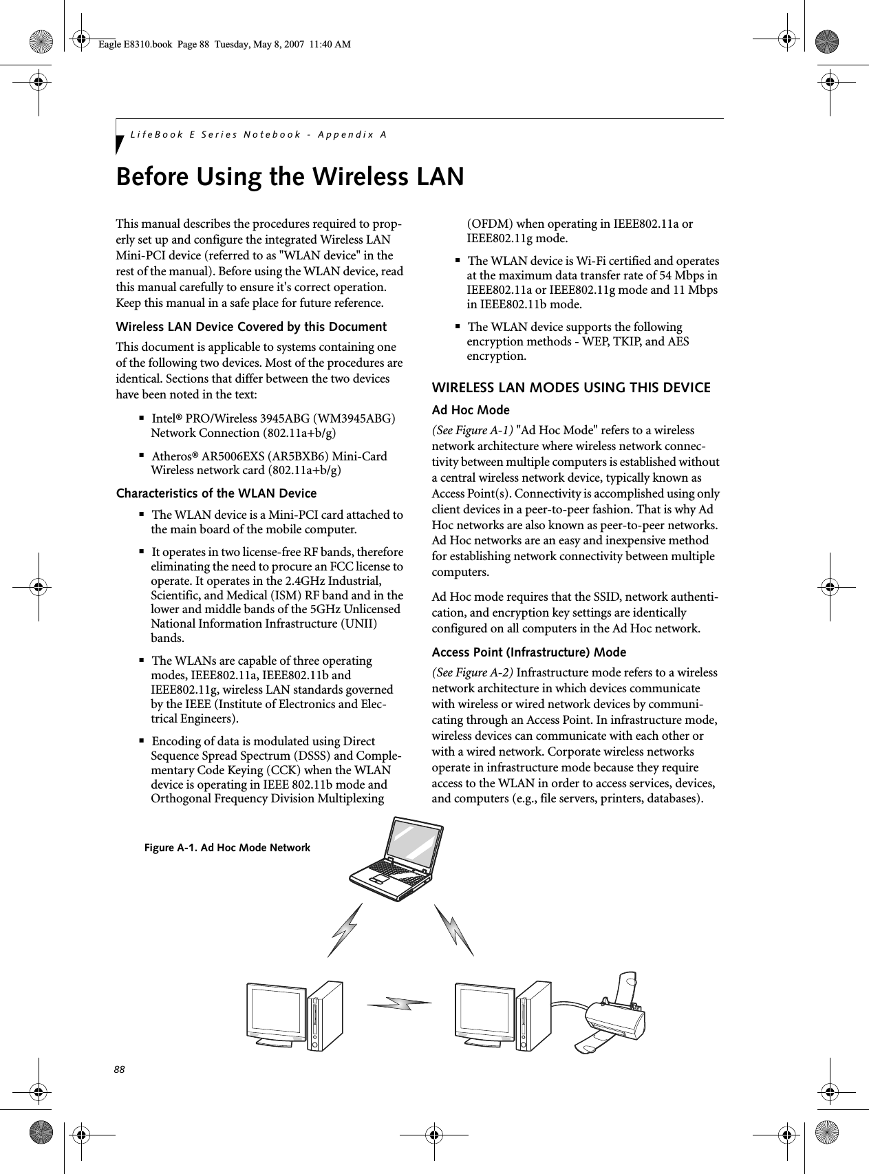 88LifeBook E Series Notebook - Appendix ABefore Using the Wireless LANThis manual describes the procedures required to prop-erly set up and configure the integrated Wireless LAN Mini-PCI device (referred to as &quot;WLAN device&quot; in the rest of the manual). Before using the WLAN device, read this manual carefully to ensure it&apos;s correct operation. Keep this manual in a safe place for future reference.Wireless LAN Device Covered by this DocumentThis document is applicable to systems containing one of the following two devices. Most of the procedures are identical. Sections that differ between the two devices have been noted in the text:■Intel® PRO/Wireless 3945ABG (WM3945ABG) Network Connection (802.11a+b/g) ■Atheros® AR5006EXS (AR5BXB6) Mini-Card Wireless network card (802.11a+b/g) Characteristics of the WLAN Device■The WLAN device is a Mini-PCI card attached to the main board of the mobile computer. ■It operates in two license-free RF bands, therefore eliminating the need to procure an FCC license to operate. It operates in the 2.4GHz Industrial, Scientific, and Medical (ISM) RF band and in the lower and middle bands of the 5GHz Unlicensed National Information Infrastructure (UNII) bands. ■The WLANs are capable of three operating modes, IEEE802.11a, IEEE802.11b and IEEE802.11g, wireless LAN standards governed by the IEEE (Institute of Electronics and Elec-trical Engineers). ■Encoding of data is modulated using Direct Sequence Spread Spectrum (DSSS) and Comple-mentary Code Keying (CCK) when the WLAN device is operating in IEEE 802.11b mode and Orthogonal Frequency Division Multiplexing (OFDM) when operating in IEEE802.11a or IEEE802.11g mode. ■The WLAN device is Wi-Fi certified and operates at the maximum data transfer rate of 54 Mbps in IEEE802.11a or IEEE802.11g mode and 11 Mbps in IEEE802.11b mode.■The WLAN device supports the following encryption methods - WEP, TKIP, and AES encryption.WIRELESS LAN MODES USING THIS DEVICEAd Hoc Mode (See Figure A-1) &quot;Ad Hoc Mode&quot; refers to a wireless network architecture where wireless network connec-tivity between multiple computers is established without a central wireless network device, typically known as Access Point(s). Connectivity is accomplished using only client devices in a peer-to-peer fashion. That is why Ad Hoc networks are also known as peer-to-peer networks. Ad Hoc networks are an easy and inexpensive method for establishing network connectivity between multiple computers.Ad Hoc mode requires that the SSID, network authenti-cation, and encryption key settings are identically configured on all computers in the Ad Hoc network. Access Point (Infrastructure) Mode (See Figure A-2) Infrastructure mode refers to a wireless network architecture in which devices communicate with wireless or wired network devices by communi-cating through an Access Point. In infrastructure mode, wireless devices can communicate with each other or with a wired network. Corporate wireless networks operate in infrastructure mode because they require access to the WLAN in order to access services, devices, and computers (e.g., file servers, printers, databases).Figure A-1. Ad Hoc Mode NetworkEagle E8310.book  Page 88  Tuesday, May 8, 2007  11:40 AM