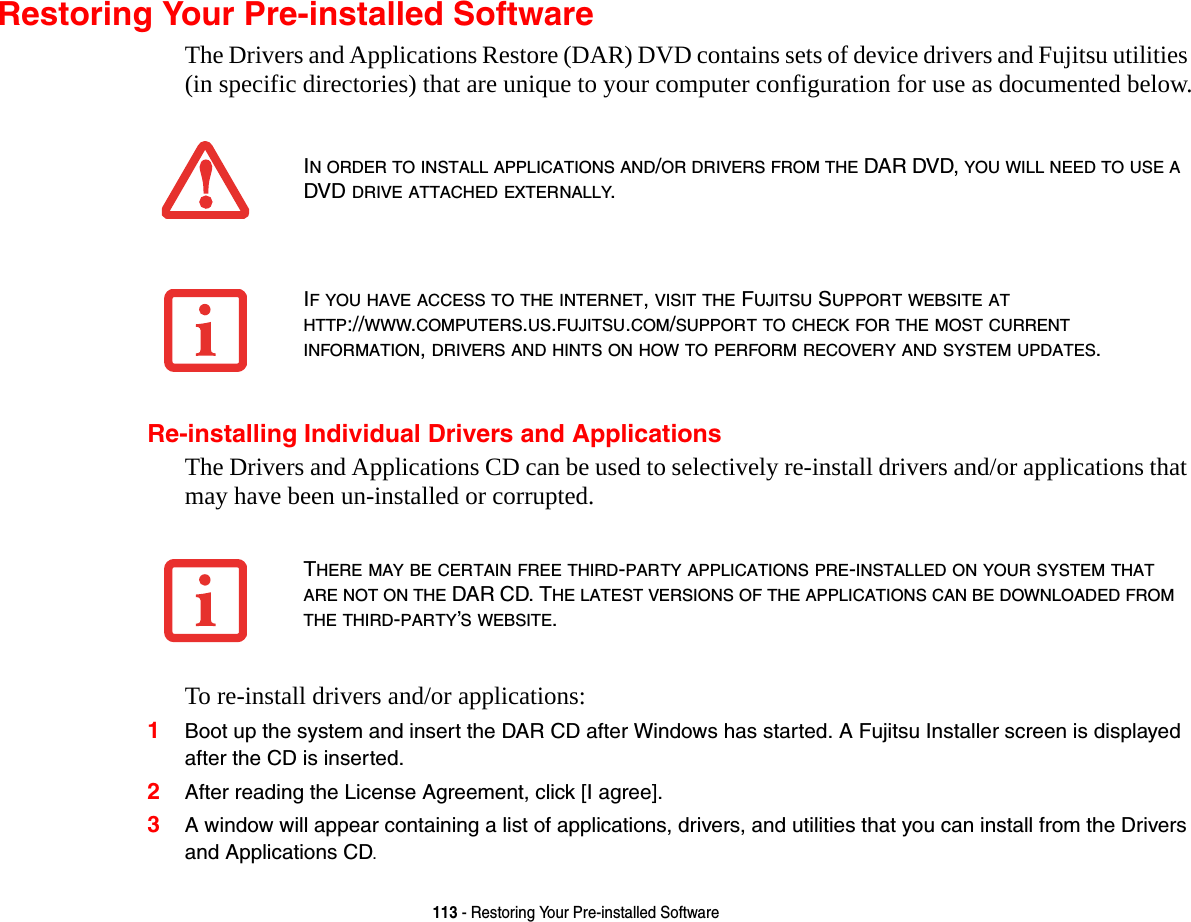 113 - Restoring Your Pre-installed SoftwareRestoring Your Pre-installed SoftwareThe Drivers and Applications Restore (DAR) DVD contains sets of device drivers and Fujitsu utilities (in specific directories) that are unique to your computer configuration for use as documented below.Re-installing Individual Drivers and ApplicationsThe Drivers and Applications CD can be used to selectively re-install drivers and/or applications that may have been un-installed or corrupted. To re-install drivers and/or applications:1Boot up the system and insert the DAR CD after Windows has started. A Fujitsu Installer screen is displayed after the CD is inserted.2After reading the License Agreement, click [I agree].3A window will appear containing a list of applications, drivers, and utilities that you can install from the Drivers and Applications CD.IN ORDER TO INSTALL APPLICATIONS AND/OR DRIVERS FROM THE DAR DVD, YOU WILL NEED TO USE A DVD DRIVE ATTACHED EXTERNALLY.IF YOU HAVE ACCESS TO THE INTERNET, VISIT THE FUJITSU SUPPORT WEBSITE AT HTTP://WWW.COMPUTERS.US.FUJITSU.COM/SUPPORT TO CHECK FOR THE MOST CURRENT INFORMATION, DRIVERS AND HINTS ON HOW TO PERFORM RECOVERY AND SYSTEM UPDATES.THERE MAY BE CERTAIN FREE THIRD-PARTY APPLICATIONS PRE-INSTALLED ON YOUR SYSTEM THAT ARE NOT ON THE DAR CD. THE LATEST VERSIONS OF THE APPLICATIONS CAN BE DOWNLOADED FROM THE THIRD-PARTY’S WEBSITE.