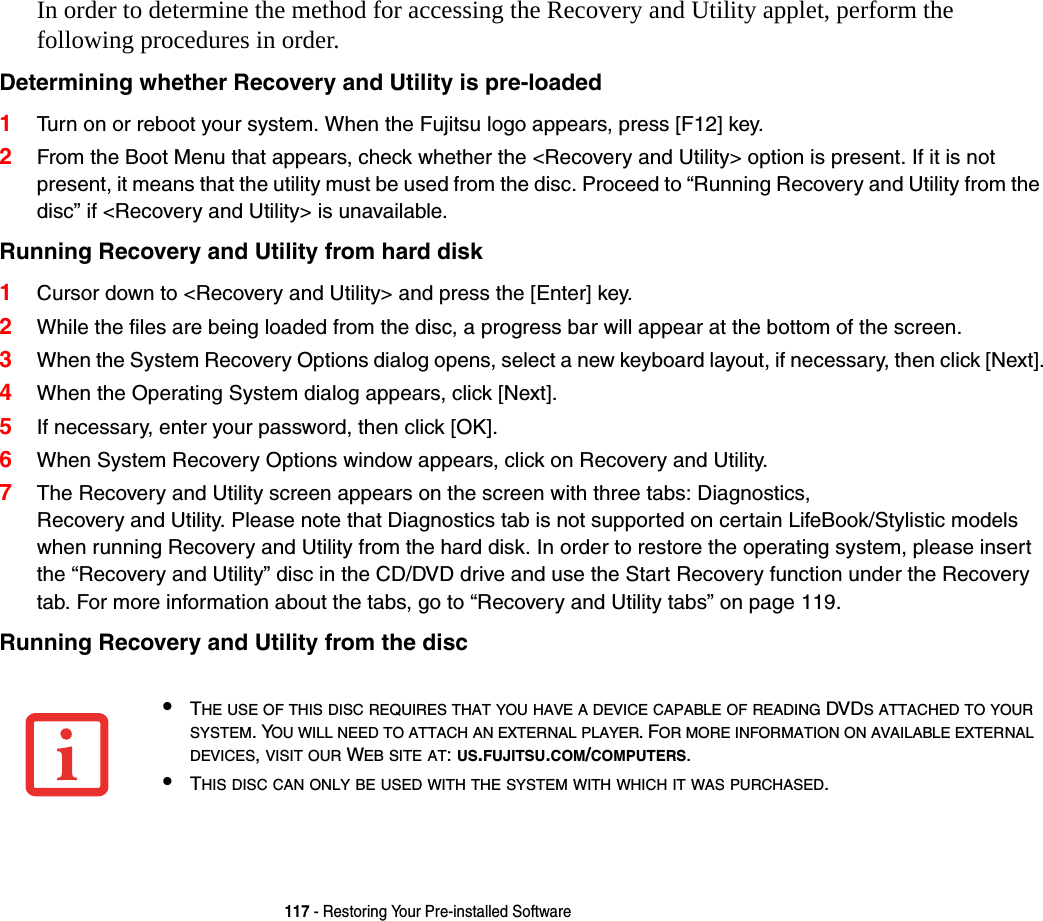 117 - Restoring Your Pre-installed SoftwareIn order to determine the method for accessing the Recovery and Utility applet, perform the  following procedures in order.Determining whether Recovery and Utility is pre-loaded 1Turn on or reboot your system. When the Fujitsu logo appears, press [F12] key. 2From the Boot Menu that appears, check whether the &lt;Recovery and Utility&gt; option is present. If it is not present, it means that the utility must be used from the disc. Proceed to “Running Recovery and Utility from the disc” if &lt;Recovery and Utility&gt; is unavailable.Running Recovery and Utility from hard disk 1Cursor down to &lt;Recovery and Utility&gt; and press the [Enter] key.2While the files are being loaded from the disc, a progress bar will appear at the bottom of the screen.3When the System Recovery Options dialog opens, select a new keyboard layout, if necessary, then click [Next].4When the Operating System dialog appears, click [Next]. 5If necessary, enter your password, then click [OK].6When System Recovery Options window appears, click on Recovery and Utility.7The Recovery and Utility screen appears on the screen with three tabs: Diagnostics,  Recovery and Utility. Please note that Diagnostics tab is not supported on certain LifeBook/Stylistic models when running Recovery and Utility from the hard disk. In order to restore the operating system, please insert the “Recovery and Utility” disc in the CD/DVD drive and use the Start Recovery function under the Recovery tab. For more information about the tabs, go to “Recovery and Utility tabs” on page 119.Running Recovery and Utility from the disc •THE USE OF THIS DISC REQUIRES THAT YOU HAVE A DEVICE CAPABLE OF READING DVDS ATTACHED TO YOUR SYSTEM. YOU WILL NEED TO ATTACH AN EXTERNAL PLAYER. FOR MORE INFORMATION ON AVAILABLE EXTERNAL DEVICES, VISIT OUR WEB SITE AT: US.FUJITSU.COM/COMPUTERS. •THIS DISC CAN ONLY BE USED WITH THE SYSTEM WITH WHICH IT WAS PURCHASED.