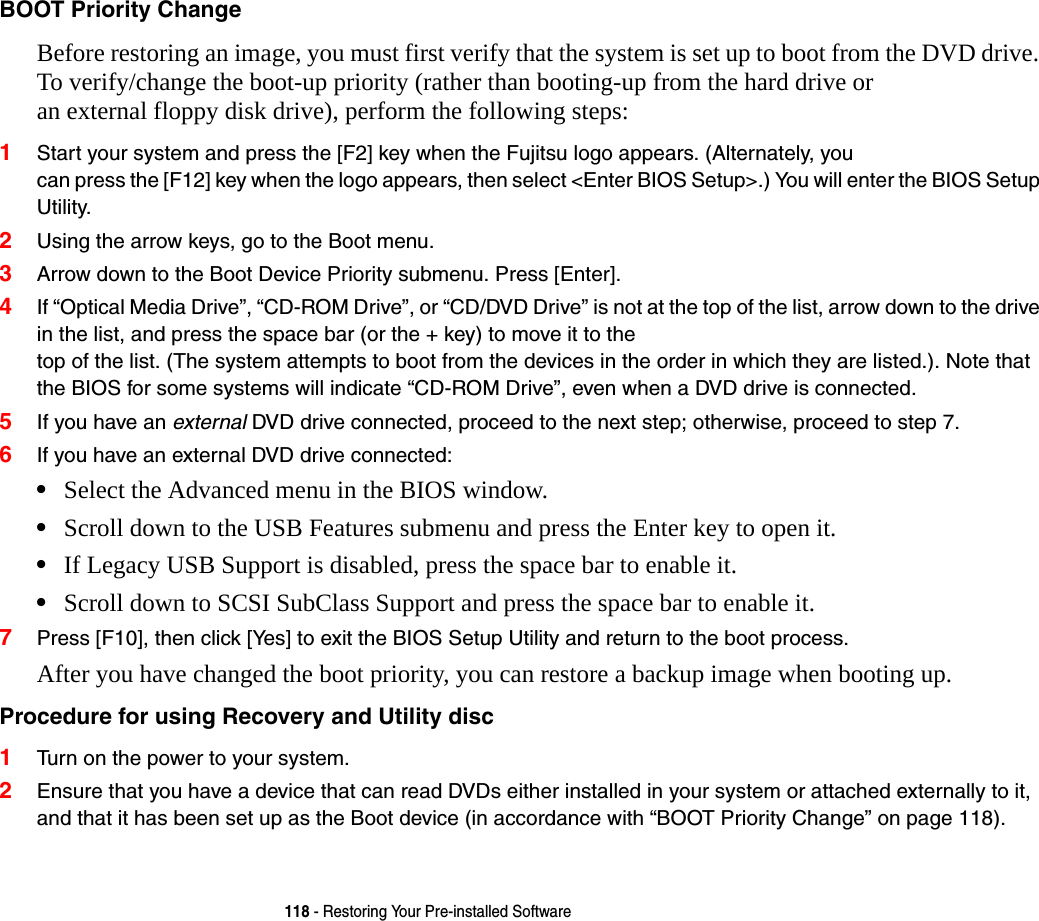 118 - Restoring Your Pre-installed SoftwareBOOT Priority Change Before restoring an image, you must first verify that the system is set up to boot from the DVD drive. To verify/change the boot-up priority (rather than booting-up from the hard drive or  an external floppy disk drive), perform the following steps:1Start your system and press the [F2] key when the Fujitsu logo appears. (Alternately, you  can press the [F12] key when the logo appears, then select &lt;Enter BIOS Setup&gt;.) You will enter the BIOS Setup Utility.2Using the arrow keys, go to the Boot menu.3Arrow down to the Boot Device Priority submenu. Press [Enter].4If “Optical Media Drive”, “CD-ROM Drive”, or “CD/DVD Drive” is not at the top of the list, arrow down to the drive in the list, and press the space bar (or the + key) to move it to the  top of the list. (The system attempts to boot from the devices in the order in which they are listed.). Note that the BIOS for some systems will indicate “CD-ROM Drive”, even when a DVD drive is connected.5If you have an external DVD drive connected, proceed to the next step; otherwise, proceed to step 7.6If you have an external DVD drive connected:•Select the Advanced menu in the BIOS window.•Scroll down to the USB Features submenu and press the Enter key to open it.•If Legacy USB Support is disabled, press the space bar to enable it.•Scroll down to SCSI SubClass Support and press the space bar to enable it. 7Press [F10], then click [Yes] to exit the BIOS Setup Utility and return to the boot process.After you have changed the boot priority, you can restore a backup image when booting up.Procedure for using Recovery and Utility disc 1Turn on the power to your system.2Ensure that you have a device that can read DVDs either installed in your system or attached externally to it, and that it has been set up as the Boot device (in accordance with “BOOT Priority Change” on page 118).