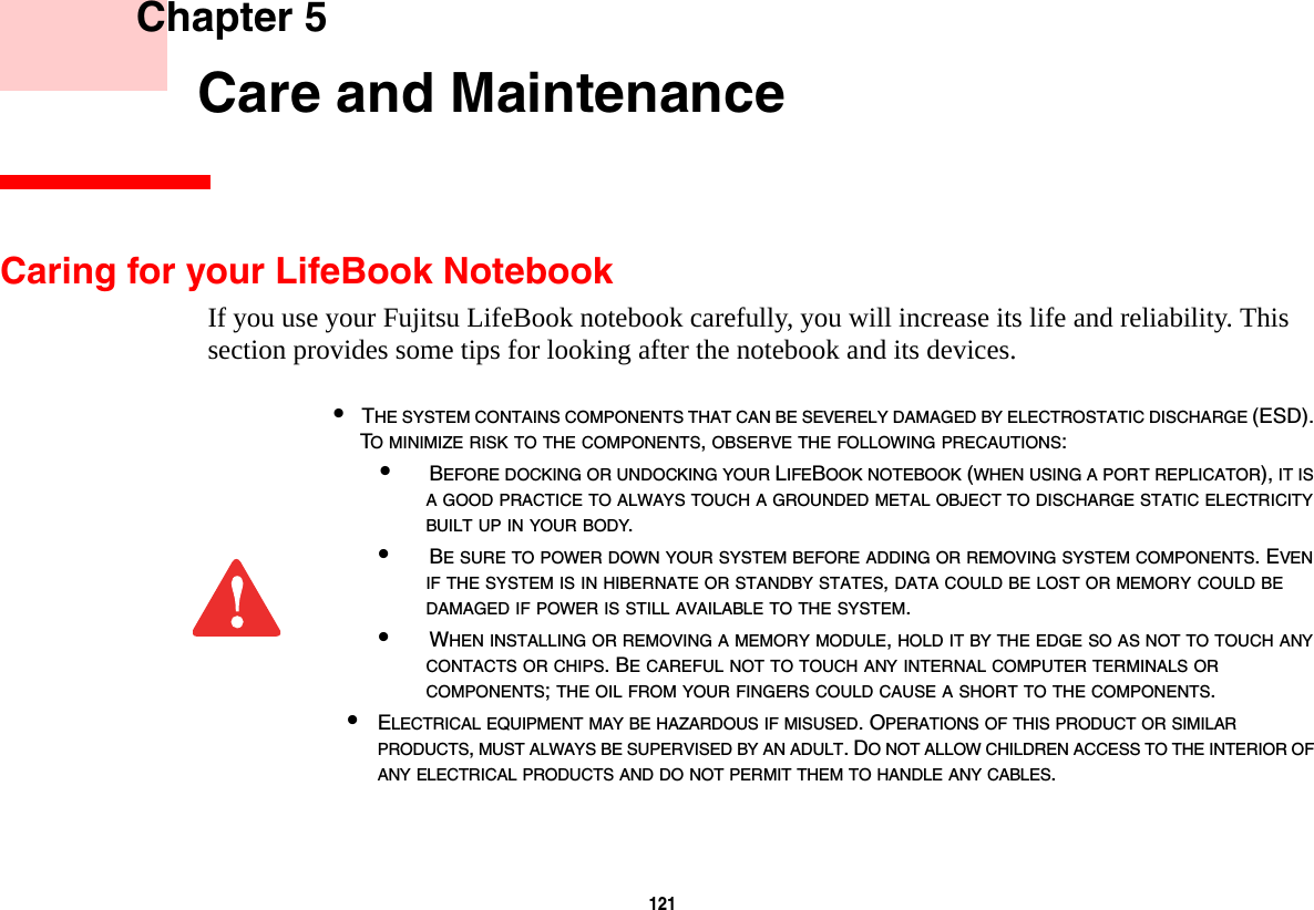 121     Chapter 5    Care and MaintenanceCaring for your LifeBook NotebookIf you use your Fujitsu LifeBook notebook carefully, you will increase its life and reliability. This section provides some tips for looking after the notebook and its devices.•THE SYSTEM CONTAINS COMPONENTS THAT CAN BE SEVERELY DAMAGED BY ELECTROSTATIC DISCHARGE (ESD). TO MINIMIZE RISK TO THE COMPONENTS, OBSERVE THE FOLLOWING PRECAUTIONS:•BEFORE DOCKING OR UNDOCKING YOUR LIFEBOOK NOTEBOOK (WHEN USING A PORT REPLICATOR), IT IS A GOOD PRACTICE TO ALWAYS TOUCH A GROUNDED METAL OBJECT TO DISCHARGE STATIC ELECTRICITY BUILT UP IN YOUR BODY. •BE SURE TO POWER DOWN YOUR SYSTEM BEFORE ADDING OR REMOVING SYSTEM COMPONENTS. EVEN IF THE SYSTEM IS IN HIBERNATE OR STANDBY STATES, DATA COULD BE LOST OR MEMORY COULD BE DAMAGED IF POWER IS STILL AVAILABLE TO THE SYSTEM.•WHEN INSTALLING OR REMOVING A MEMORY MODULE, HOLD IT BY THE EDGE SO AS NOT TO TOUCH ANY CONTACTS OR CHIPS. BE CAREFUL NOT TO TOUCH ANY INTERNAL COMPUTER TERMINALS OR COMPONENTS; THE OIL FROM YOUR FINGERS COULD CAUSE A SHORT TO THE COMPONENTS. •ELECTRICAL EQUIPMENT MAY BE HAZARDOUS IF MISUSED. OPERATIONS OF THIS PRODUCT OR SIMILAR PRODUCTS, MUST ALWAYS BE SUPERVISED BY AN ADULT. DO NOT ALLOW CHILDREN ACCESS TO THE INTERIOR OF ANY ELECTRICAL PRODUCTS AND DO NOT PERMIT THEM TO HANDLE ANY CABLES.