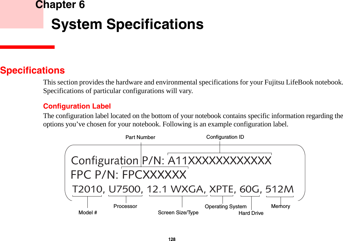 128     Chapter 6    System SpecificationsSpecificationsThis section provides the hardware and environmental specifications for your Fujitsu LifeBook notebook. Specifications of particular configurations will vary.Configuration LabelThe configuration label located on the bottom of your notebook contains specific information regarding the options you’ve chosen for your notebook. Following is an example configuration label.T2010, U7500, 12.1 WXGA, XPTE, 60G, 512MConfiguration P/N: A11XXXXXXXXXXXXFPC P/N: FPCXXXXXXHard Drive Part NumberProcessorModel #MemoryOperating System Screen Size/TypeConfiguration ID