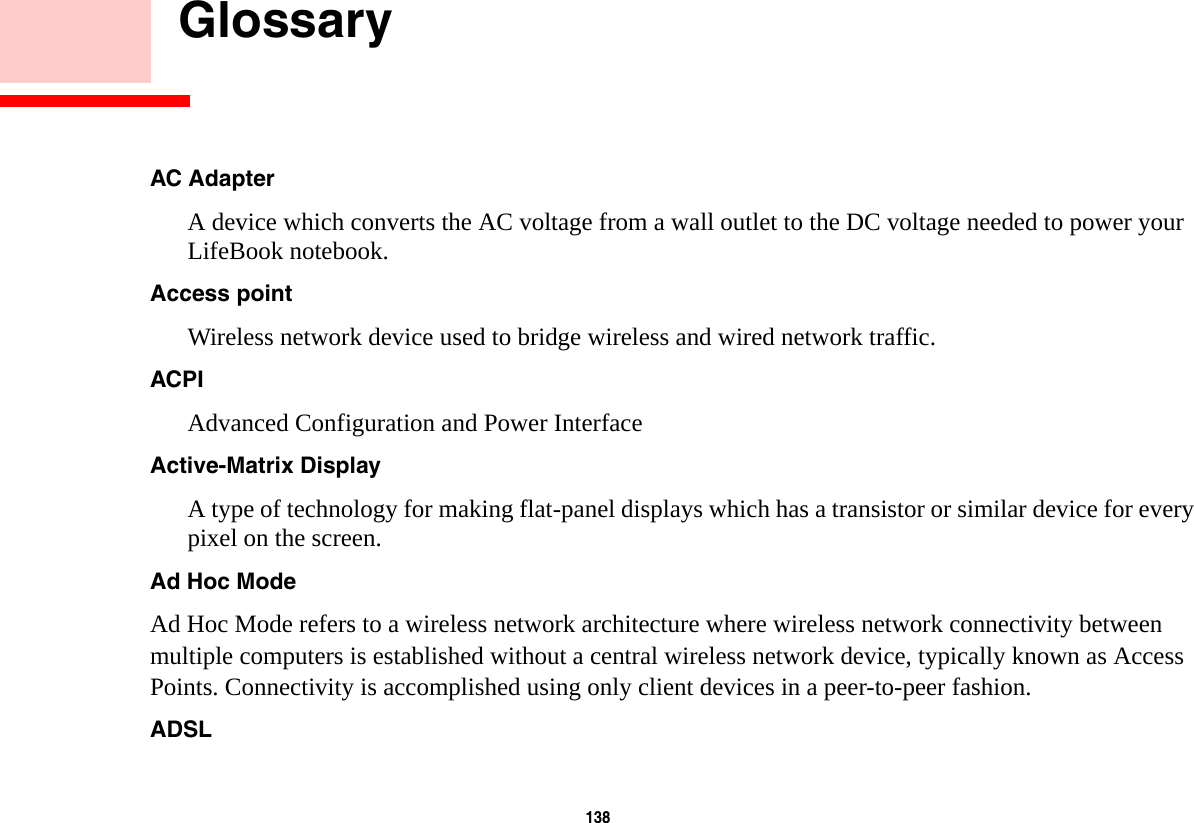 138     GlossaryAC Adapter A device which converts the AC voltage from a wall outlet to the DC voltage needed to power your LifeBook notebook.Access point Wireless network device used to bridge wireless and wired network traffic. ACPI Advanced Configuration and Power InterfaceActive-Matrix Display A type of technology for making flat-panel displays which has a transistor or similar device for every pixel on the screen.Ad Hoc Mode Ad Hoc Mode refers to a wireless network architecture where wireless network connectivity between multiple computers is established without a central wireless network device, typically known as Access Points. Connectivity is accomplished using only client devices in a peer-to-peer fashion. ADSL 