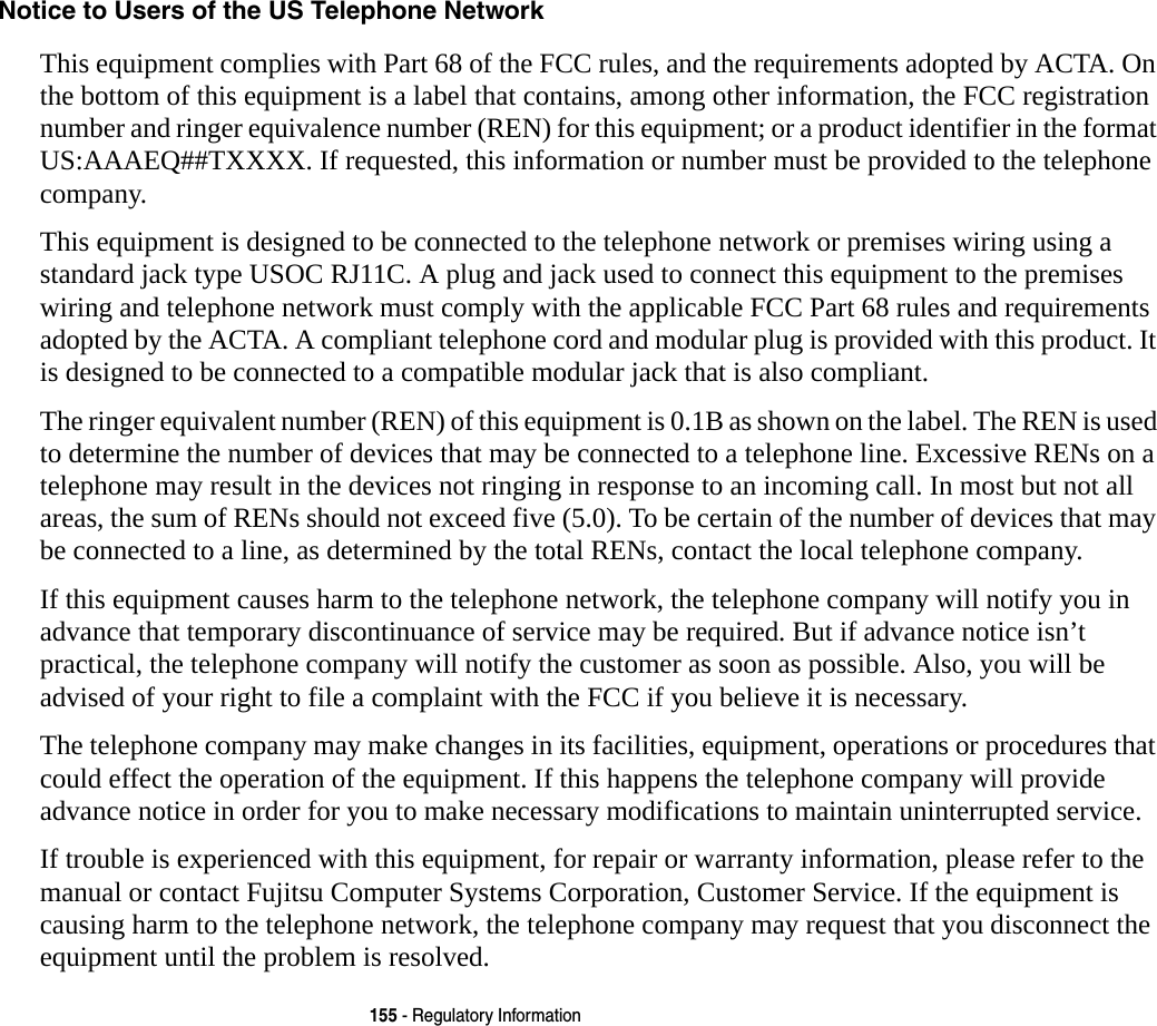 155 - Regulatory InformationNotice to Users of the US Telephone Network This equipment complies with Part 68 of the FCC rules, and the requirements adopted by ACTA. On the bottom of this equipment is a label that contains, among other information, the FCC registration number and ringer equivalence number (REN) for this equipment; or a product identifier in the format US:AAAEQ##TXXXX. If requested, this information or number must be provided to the telephone company.This equipment is designed to be connected to the telephone network or premises wiring using a standard jack type USOC RJ11C. A plug and jack used to connect this equipment to the premises wiring and telephone network must comply with the applicable FCC Part 68 rules and requirements adopted by the ACTA. A compliant telephone cord and modular plug is provided with this product. It is designed to be connected to a compatible modular jack that is also compliant.The ringer equivalent number (REN) of this equipment is 0.1B as shown on the label. The REN is used to determine the number of devices that may be connected to a telephone line. Excessive RENs on a telephone may result in the devices not ringing in response to an incoming call. In most but not all areas, the sum of RENs should not exceed five (5.0). To be certain of the number of devices that may be connected to a line, as determined by the total RENs, contact the local telephone company. If this equipment causes harm to the telephone network, the telephone company will notify you in advance that temporary discontinuance of service may be required. But if advance notice isn’t practical, the telephone company will notify the customer as soon as possible. Also, you will be advised of your right to file a complaint with the FCC if you believe it is necessary.The telephone company may make changes in its facilities, equipment, operations or procedures that could effect the operation of the equipment. If this happens the telephone company will provide advance notice in order for you to make necessary modifications to maintain uninterrupted service. If trouble is experienced with this equipment, for repair or warranty information, please refer to the manual or contact Fujitsu Computer Systems Corporation, Customer Service. If the equipment is causing harm to the telephone network, the telephone company may request that you disconnect the equipment until the problem is resolved.