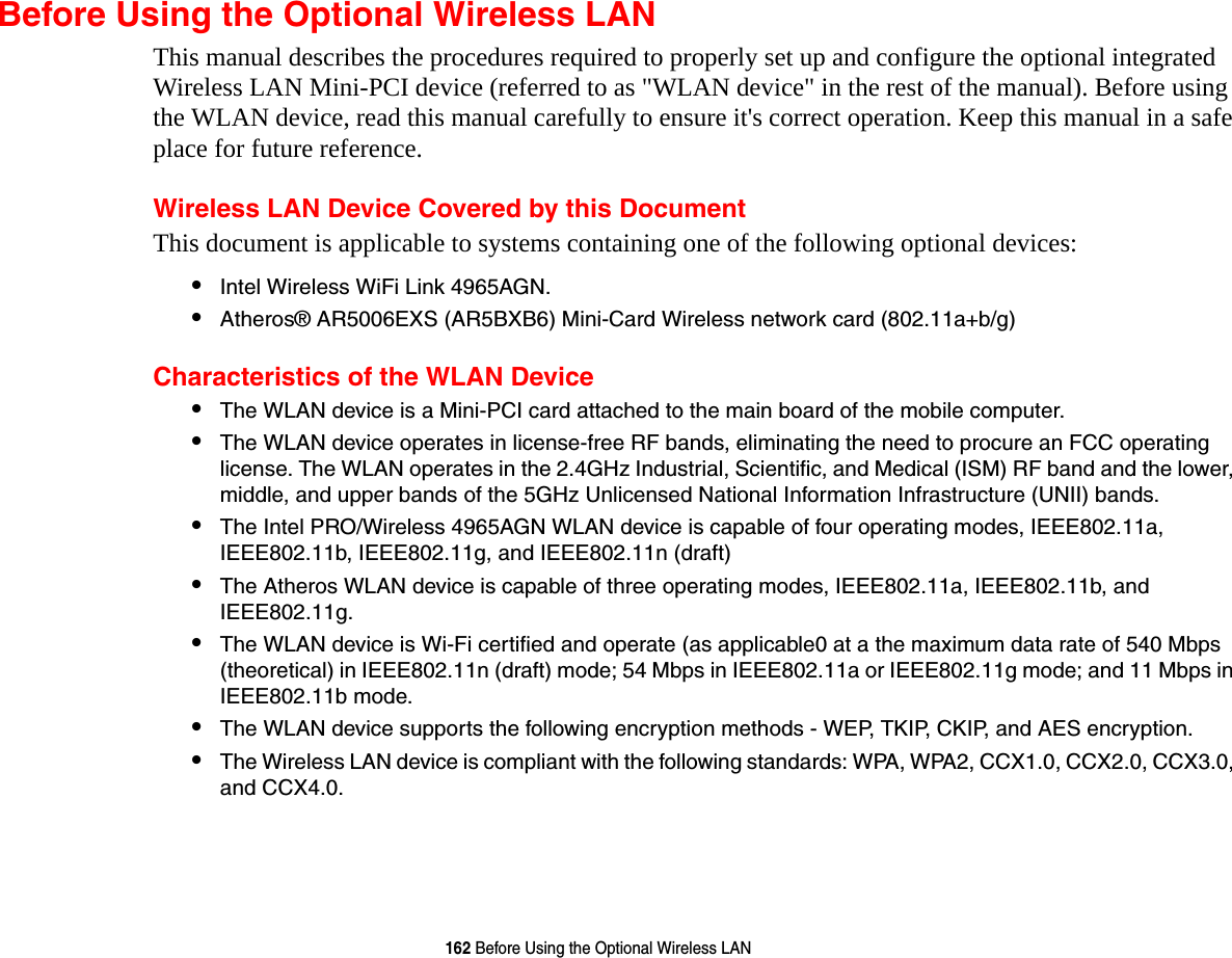 162 Before Using the Optional Wireless LANBefore Using the Optional Wireless LANThis manual describes the procedures required to properly set up and configure the optional integrated Wireless LAN Mini-PCI device (referred to as &quot;WLAN device&quot; in the rest of the manual). Before using the WLAN device, read this manual carefully to ensure it&apos;s correct operation. Keep this manual in a safe place for future reference.Wireless LAN Device Covered by this DocumentThis document is applicable to systems containing one of the following optional devices:•Intel Wireless WiFi Link 4965AGN. •Atheros® AR5006EXS (AR5BXB6) Mini-Card Wireless network card (802.11a+b/g) Characteristics of the WLAN Device•The WLAN device is a Mini-PCI card attached to the main board of the mobile computer. •The WLAN device operates in license-free RF bands, eliminating the need to procure an FCC operating license. The WLAN operates in the 2.4GHz Industrial, Scientific, and Medical (ISM) RF band and the lower, middle, and upper bands of the 5GHz Unlicensed National Information Infrastructure (UNII) bands. •The Intel PRO/Wireless 4965AGN WLAN device is capable of four operating modes, IEEE802.11a, IEEE802.11b, IEEE802.11g, and IEEE802.11n (draft)•The Atheros WLAN device is capable of three operating modes, IEEE802.11a, IEEE802.11b, and IEEE802.11g.•The WLAN device is Wi-Fi certified and operate (as applicable0 at a the maximum data rate of 540 Mbps (theoretical) in IEEE802.11n (draft) mode; 54 Mbps in IEEE802.11a or IEEE802.11g mode; and 11 Mbps in IEEE802.11b mode.•The WLAN device supports the following encryption methods - WEP, TKIP, CKIP, and AES encryption.•The Wireless LAN device is compliant with the following standards: WPA, WPA2, CCX1.0, CCX2.0, CCX3.0, and CCX4.0.