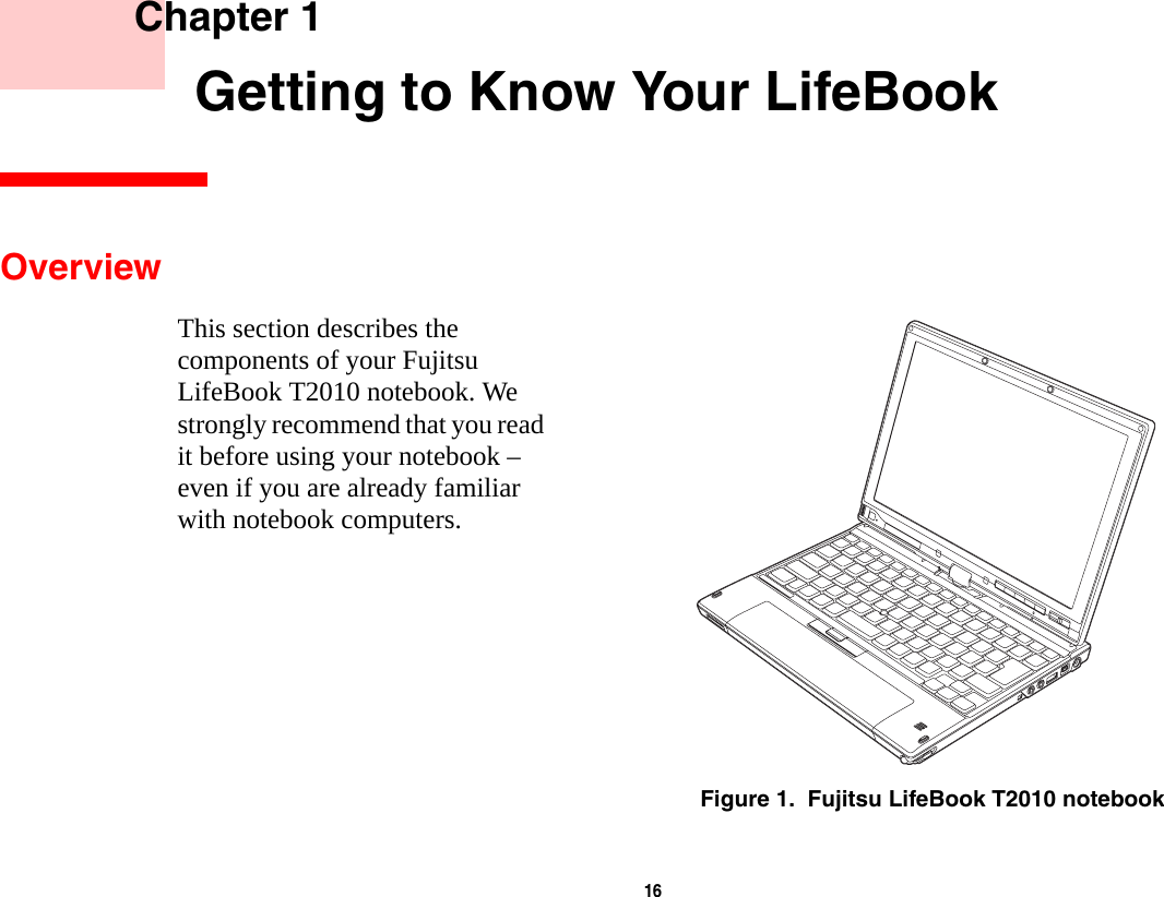 16     Chapter 1    Getting to Know Your LifeBookOverviewThis section describes the components of your Fujitsu LifeBook T2010 notebook. We strongly recommend that you read it before using your notebook – even if you are already familiar with notebook computers.Figure 1.  Fujitsu LifeBook T2010 notebook
