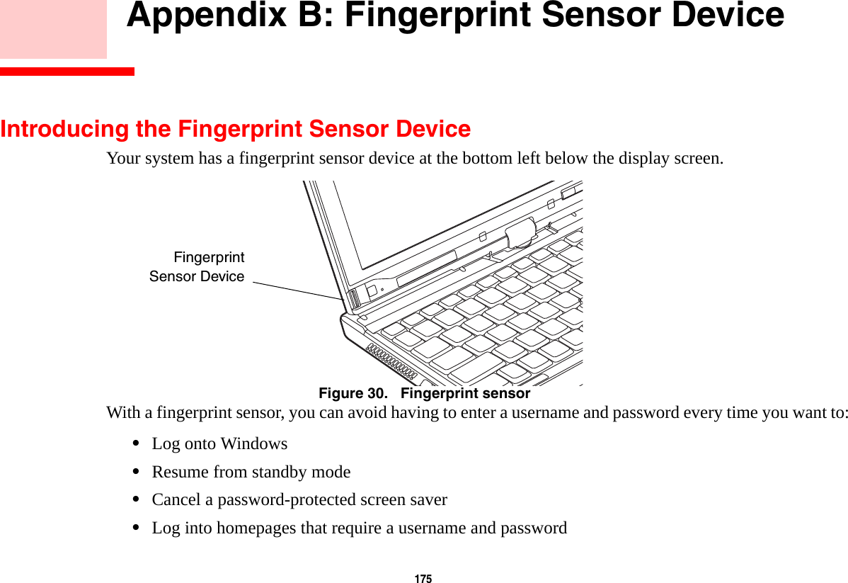 175     Appendix B: Fingerprint Sensor DeviceIntroducing the Fingerprint Sensor DeviceYour system has a fingerprint sensor device at the bottom left below the display screen. Figure 30.   Fingerprint sensorWith a fingerprint sensor, you can avoid having to enter a username and password every time you want to:•Log onto Windows•Resume from standby mode•Cancel a password-protected screen saver•Log into homepages that require a username and passwordFingerprintSensor Device