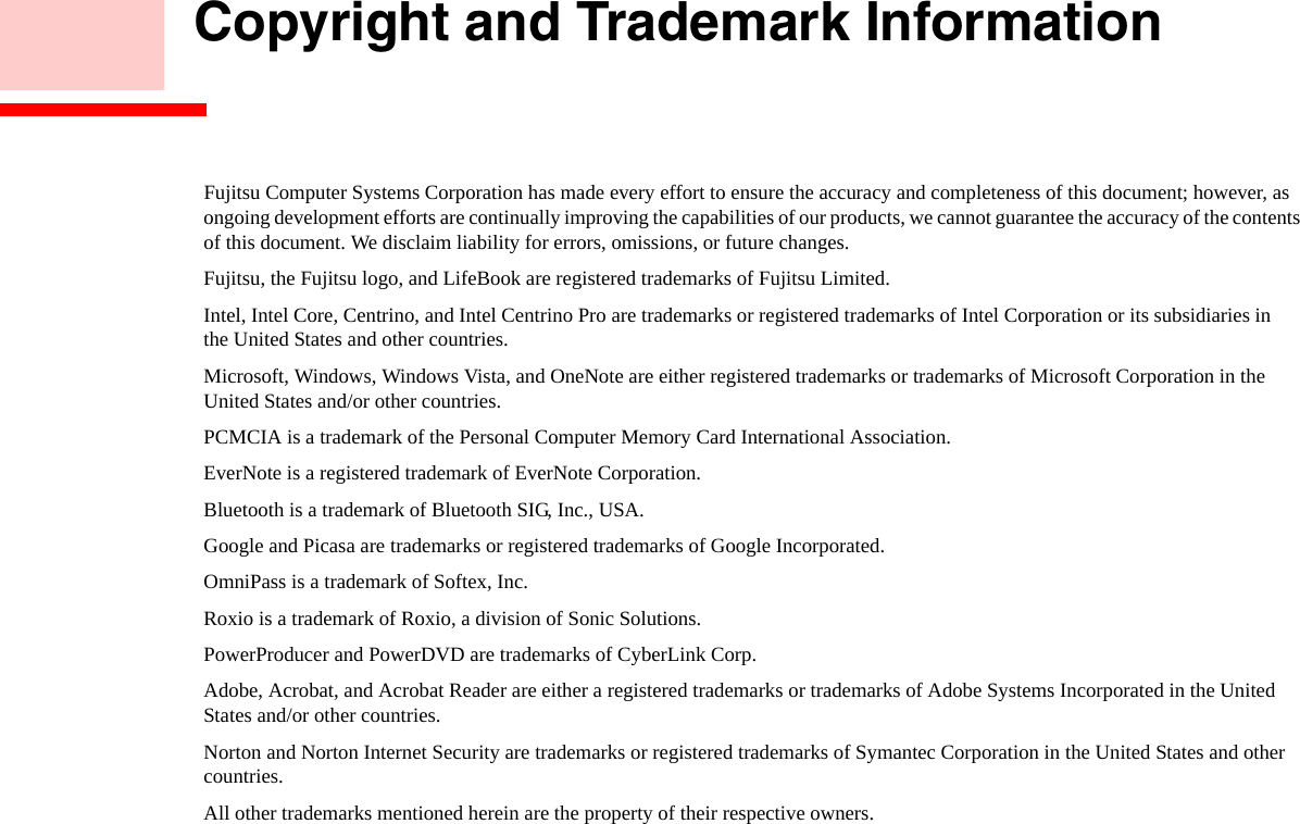    Copyright and Trademark InformationFujitsu Computer Systems Corporation has made every effort to ensure the accuracy and completeness of this document; however, as ongoing development efforts are continually improving the capabilities of our products, we cannot guarantee the accuracy of the contents of this document. We disclaim liability for errors, omissions, or future changes.Fujitsu, the Fujitsu logo, and LifeBook are registered trademarks of Fujitsu Limited.Intel, Intel Core, Centrino, and Intel Centrino Pro are trademarks or registered trademarks of Intel Corporation or its subsidiaries in  the United States and other countries.Microsoft, Windows, Windows Vista, and OneNote are either registered trademarks or trademarks of Microsoft Corporation in the  United States and/or other countries.PCMCIA is a trademark of the Personal Computer Memory Card International Association.EverNote is a registered trademark of EverNote Corporation.Bluetooth is a trademark of Bluetooth SIG, Inc., USA.Google and Picasa are trademarks or registered trademarks of Google Incorporated.OmniPass is a trademark of Softex, Inc.Roxio is a trademark of Roxio, a division of Sonic Solutions.PowerProducer and PowerDVD are trademarks of CyberLink Corp.Adobe, Acrobat, and Acrobat Reader are either a registered trademarks or trademarks of Adobe Systems Incorporated in the United States and/or other countries.Norton and Norton Internet Security are trademarks or registered trademarks of Symantec Corporation in the United States and other countries.All other trademarks mentioned herein are the property of their respective owners.