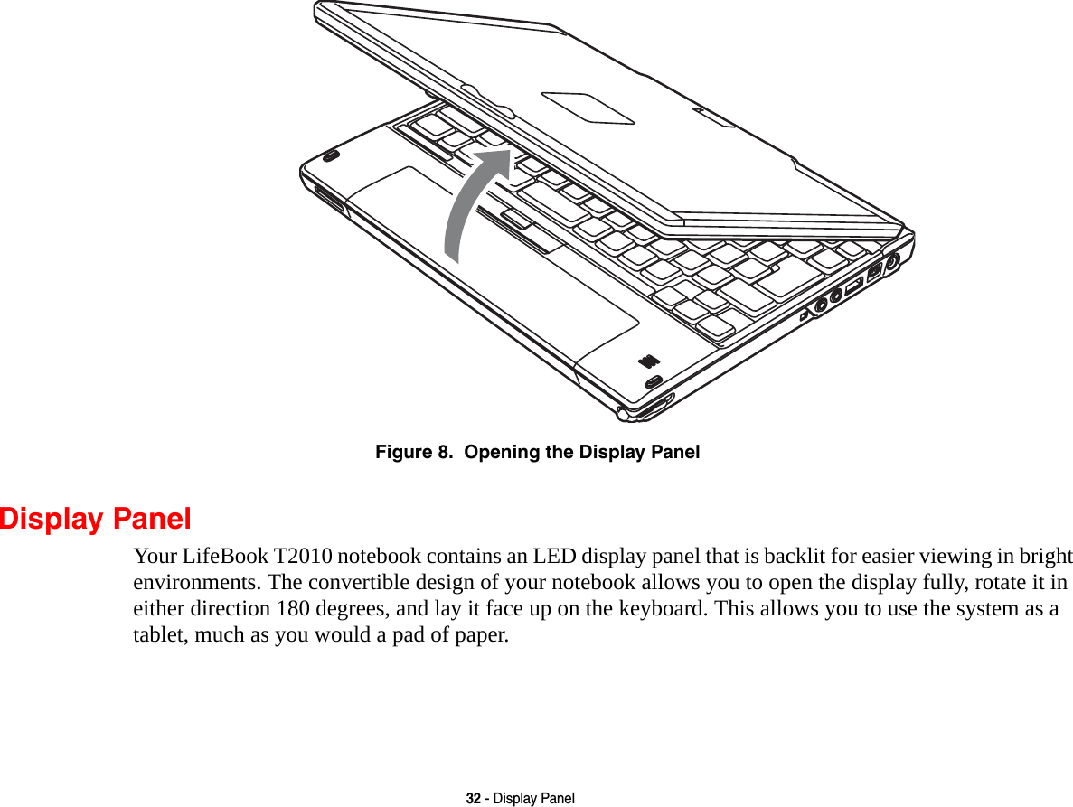 32 - Display PanelFigure 8.  Opening the Display PanelDisplay PanelYour LifeBook T2010 notebook contains an LED display panel that is backlit for easier viewing in bright environments. The convertible design of your notebook allows you to open the display fully, rotate it in either direction 180 degrees, and lay it face up on the keyboard. This allows you to use the system as a tablet, much as you would a pad of paper.