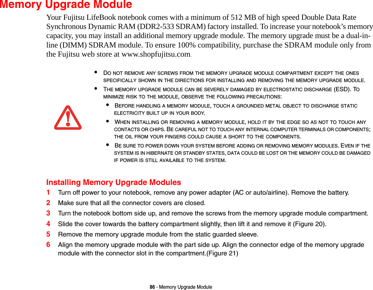 86 - Memory Upgrade ModuleMemory Upgrade ModuleYour Fujitsu LifeBook notebook comes with a minimum of 512 MB of high speed Double Data Rate Synchronous Dynamic RAM (DDR2-533 SDRAM) factory installed. To increase your notebook’s memory capacity, you may install an additional memory upgrade module. The memory upgrade must be a dual-in-line (DIMM) SDRAM module. To ensure 100% compatibility, purchase the SDRAM module only from the Fujitsu web store at www.shopfujitsu.com.Installing Memory Upgrade Modules1Turn off power to your notebook, remove any power adapter (AC or auto/airline). Remove the battery. 2Make sure that all the connector covers are closed.3Turn the notebook bottom side up, and remove the screws from the memory upgrade module compartment. 4Slide the cover towards the battery compartment slightly, then lift it and remove it (Figure 20).5Remove the memory upgrade module from the static guarded sleeve.6Align the memory upgrade module with the part side up. Align the connector edge of the memory upgrade module with the connector slot in the compartment.(Figure 21)•DO NOT REMOVE ANY SCREWS FROM THE MEMORY UPGRADE MODULE COMPARTMENT EXCEPT THE ONES SPECIFICALLY SHOWN IN THE DIRECTIONS FOR INSTALLING AND REMOVING THE MEMORY UPGRADE MODULE.•THE MEMORY UPGRADE MODULE CAN BE SEVERELY DAMAGED BY ELECTROSTATIC DISCHARGE (ESD). TO MINIMIZE RISK TO THE MODULE, OBSERVE THE FOLLOWING PRECAUTIONS:•BEFORE HANDLING A MEMORY MODULE, TOUCH A GROUNDED METAL OBJECT TO DISCHARGE STATIC ELECTRICITY BUILT UP IN YOUR BODY. •WHEN INSTALLING OR REMOVING A MEMORY MODULE, HOLD IT BY THE EDGE SO AS NOT TO TOUCH ANY CONTACTS OR CHIPS. BE CAREFUL NOT TO TOUCH ANY INTERNAL COMPUTER TERMINALS OR COMPONENTS; THE OIL FROM YOUR FINGERS COULD CAUSE A SHORT TO THE COMPONENTS. •BE SURE TO POWER DOWN YOUR SYSTEM BEFORE ADDING OR REMOVING MEMORY MODULES. EVEN IF THE SYSTEM IS IN HIBERNATE OR STANDBY STATES, DATA COULD BE LOST OR THE MEMORY COULD BE DAMAGED IF POWER IS STILL AVAILABLE TO THE SYSTEM.