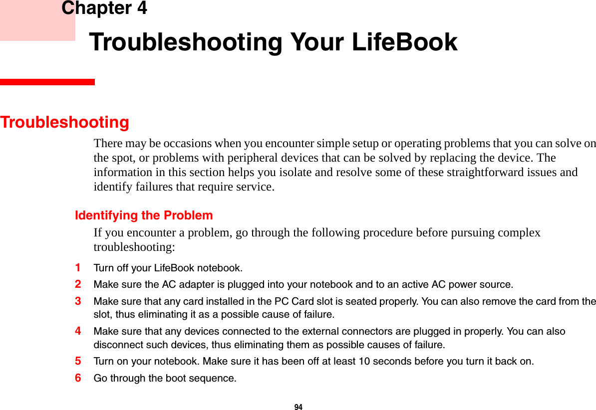 94     Chapter 4    Troubleshooting Your LifeBookTroubleshootingThere may be occasions when you encounter simple setup or operating problems that you can solve on the spot, or problems with peripheral devices that can be solved by replacing the device. The information in this section helps you isolate and resolve some of these straightforward issues and identify failures that require service.Identifying the ProblemIf you encounter a problem, go through the following procedure before pursuing complex troubleshooting:1Turn off your LifeBook notebook.2Make sure the AC adapter is plugged into your notebook and to an active AC power source.3Make sure that any card installed in the PC Card slot is seated properly. You can also remove the card from the slot, thus eliminating it as a possible cause of failure.4Make sure that any devices connected to the external connectors are plugged in properly. You can also disconnect such devices, thus eliminating them as possible causes of failure.5Turn on your notebook. Make sure it has been off at least 10 seconds before you turn it back on.6Go through the boot sequence.