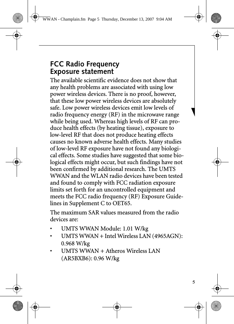 5FCC Radio Frequency Exposure statementThe available scientific evidence does not show that any health problems are associated with using low power wireless devices. There is no proof, however, that these low power wireless devices are absolutely safe. Low power wireless devices emit low levels of radio frequency energy (RF) in the microwave range while being used. Whereas high levels of RF can pro-duce health effects (by heating tissue), exposure to low-level RF that does not produce heating effects causes no known adverse health effects. Many studies of low-level RF exposure have not found any biologi-cal effects. Some studies have suggested that some bio-logical effects might occur, but such findings have not been confirmed by additional research. The UMTS WWAN and the WLAN radio devices have been tested and found to comply with FCC radiation exposure limits set forth for an uncontrolled equipment and meets the FCC radio frequency (RF) Exposure Guide-lines in Supplement C to OET65.The maximum SAR values measured from the radio devices are:• UMTS WWAN Module: 1.01 W/kg• UMTS WWAN + Intel Wireless LAN (4965AGN): 0.968 W/kg• UMTS WWAN + Atheros Wireless LAN (AR5BXB6): 0.96 W/kg WWAN - Champlain.fm  Page 5  Thursday, December 13, 2007  9:04 AM
