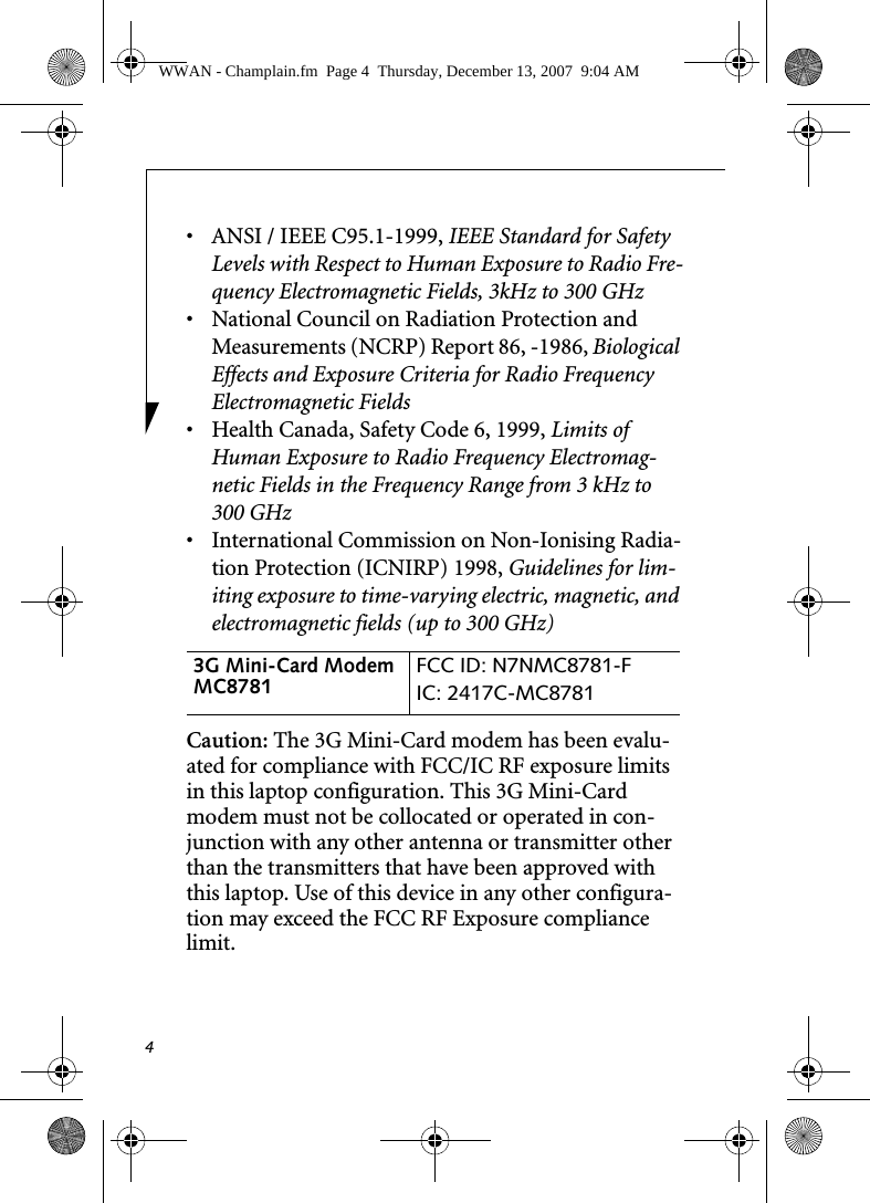 4• ANSI / IEEE C95.1-1999, IEEE Standard for Safety Levels with Respect to Human Exposure to Radio Fre-quency Electromagnetic Fields, 3kHz to 300 GHz• National Council on Radiation Protection and Measurements (NCRP) Report 86, -1986, Biological Effects and Exposure Criteria for Radio Frequency Electromagnetic Fields• Health Canada, Safety Code 6, 1999, Limits of Human Exposure to Radio Frequency Electromag-netic Fields in the Frequency Range from 3 kHz to 300 GHz• International Commission on Non-Ionising Radia-tion Protection (ICNIRP) 1998, Guidelines for lim-iting exposure to time-varying electric, magnetic, and electromagnetic fields (up to 300 GHz)Caution: The 3G Mini-Card modem has been evalu-ated for compliance with FCC/IC RF exposure limits in this laptop configuration. This 3G Mini-Card modem must not be collocated or operated in con-junction with any other antenna or transmitter other than the transmitters that have been approved with this laptop. Use of this device in any other configura-tion may exceed the FCC RF Exposure compliance limit.3G Mini-Card Modem MC8781  FCC ID: N7NMC8781-FIC: 2417C-MC8781 WWAN - Champlain.fm  Page 4  Thursday, December 13, 2007  9:04 AM