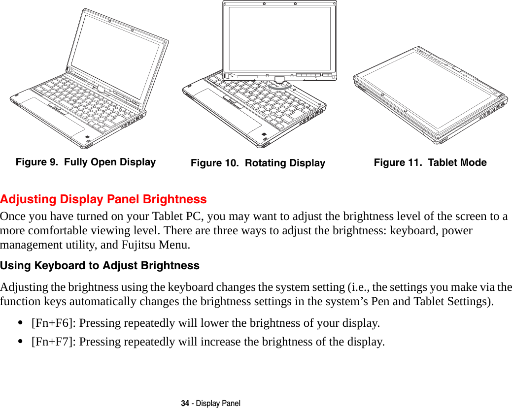 34 - Display PanelAdjusting Display Panel BrightnessOnce you have turned on your Tablet PC, you may want to adjust the brightness level of the screen to a more comfortable viewing level. There are three ways to adjust the brightness: keyboard, power management utility, and Fujitsu Menu. Using Keyboard to Adjust Brightness Adjusting the brightness using the keyboard changes the system setting (i.e., the settings you make via the function keys automatically changes the brightness settings in the system’s Pen and Tablet Settings). •[Fn+F6]: Pressing repeatedly will lower the brightness of your display.•[Fn+F7]: Pressing repeatedly will increase the brightness of the display.Figure 9.  Fully Open Display Figure 10.  Rotating Display Figure 11.  Tablet Mode