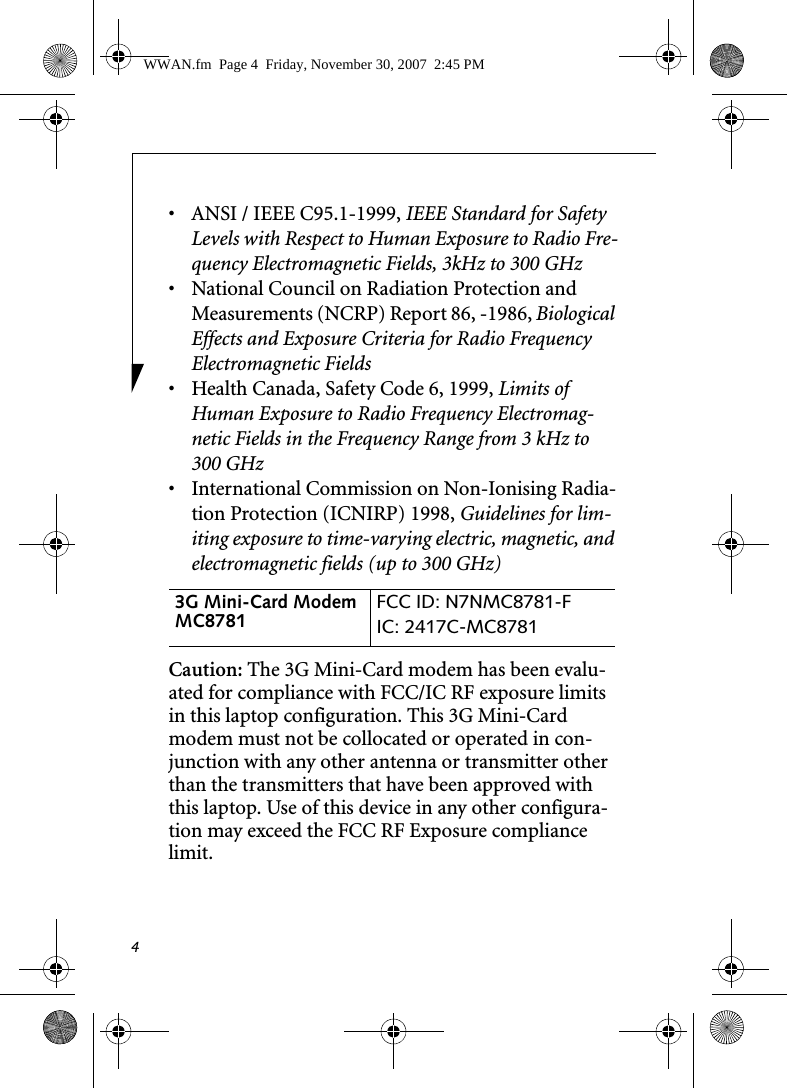 4• ANSI / IEEE C95.1-1999, IEEE Standard for Safety Levels with Respect to Human Exposure to Radio Fre-quency Electromagnetic Fields, 3kHz to 300 GHz• National Council on Radiation Protection and Measurements (NCRP) Report 86, -1986, Biological Effects and Exposure Criteria for Radio Frequency Electromagnetic Fields• Health Canada, Safety Code 6, 1999, Limits of Human Exposure to Radio Frequency Electromag-netic Fields in the Frequency Range from 3 kHz to 300 GHz• International Commission on Non-Ionising Radia-tion Protection (ICNIRP) 1998, Guidelines for lim-iting exposure to time-varying electric, magnetic, and electromagnetic fields (up to 300 GHz)Caution: The 3G Mini-Card modem has been evalu-ated for compliance with FCC/IC RF exposure limits in this laptop configuration. This 3G Mini-Card modem must not be collocated or operated in con-junction with any other antenna or transmitter other than the transmitters that have been approved with this laptop. Use of this device in any other configura-tion may exceed the FCC RF Exposure compliance limit.3G Mini-Card Modem MC8781  FCC ID: N7NMC8781-FIC: 2417C-MC8781 WWAN.fm  Page 4  Friday, November 30, 2007  2:45 PM