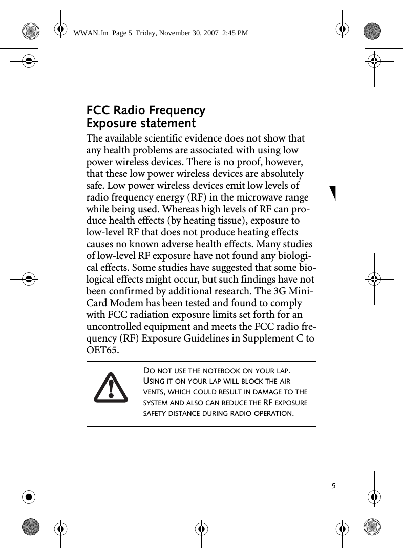 5FCC Radio Frequency Exposure statementThe available scientific evidence does not show that any health problems are associated with using low power wireless devices. There is no proof, however, that these low power wireless devices are absolutely safe. Low power wireless devices emit low levels of radio frequency energy (RF) in the microwave range while being used. Whereas high levels of RF can pro-duce health effects (by heating tissue), exposure to low-level RF that does not produce heating effects causes no known adverse health effects. Many studies of low-level RF exposure have not found any biologi-cal effects. Some studies have suggested that some bio-logical effects might occur, but such findings have not been confirmed by additional research. The 3G Mini-Card Modem has been tested and found to comply with FCC radiation exposure limits set forth for an uncontrolled equipment and meets the FCC radio fre-quency (RF) Exposure Guidelines in Supplement C to OET65.DO NOT USE THE NOTEBOOK ON YOUR LAP. USING IT ON YOUR LAP WILL BLOCK THE AIR VENTS, WHICH COULD RESULT IN DAMAGE TO THE SYSTEM AND ALSO CAN REDUCE THE RF EXPOSURE SAFETY DISTANCE DURING RADIO OPERATION.WWAN.fm  Page 5  Friday, November 30, 2007  2:45 PM
