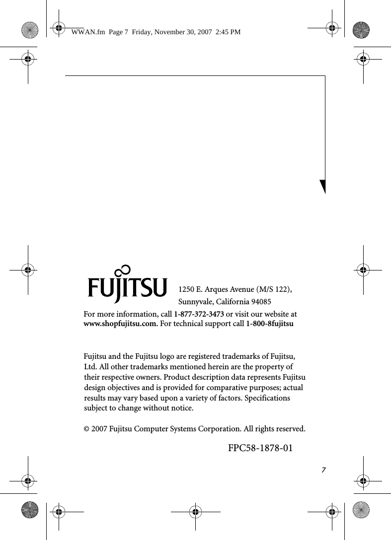 71250 E. Arques Avenue (M/S 122), Sunnyvale, California 94085For more information, call 1-877-372-3473 or visit our website at www.shopfujitsu.com. For technical support call 1-800-8fujitsuFujitsu and the Fujitsu logo are registered trademarks of Fujitsu, Ltd. All other trademarks mentioned herein are the property of their respective owners. Product description data represents Fujitsu design objectives and is provided for comparative purposes; actual results may vary based upon a variety of factors. Specifications subject to change without notice. © 2007 Fujitsu Computer Systems Corporation. All rights reserved.FPC58-1878-01WWAN.fm  Page 7  Friday, November 30, 2007  2:45 PM