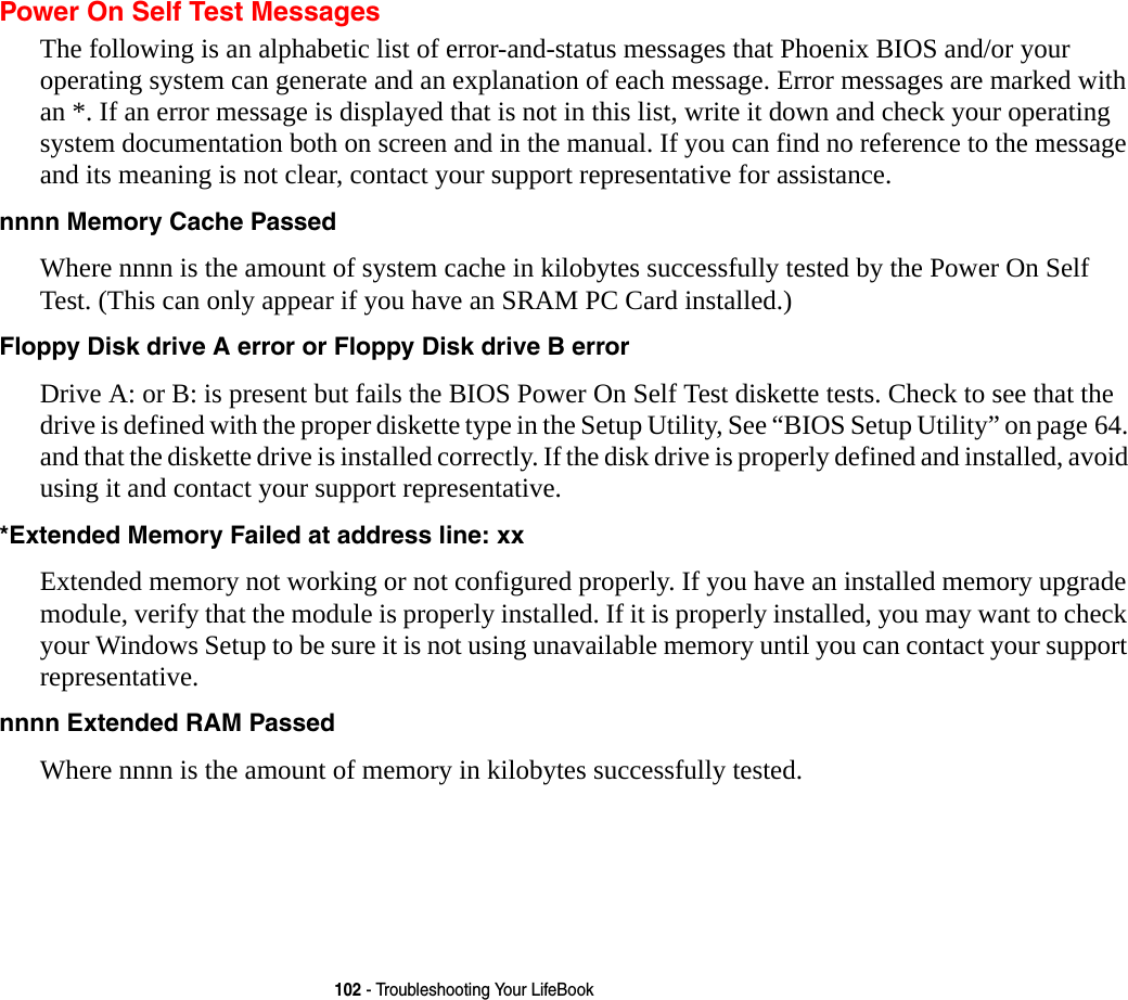 102 - Troubleshooting Your LifeBookPower On Self Test MessagesThe following is an alphabetic list of error-and-status messages that Phoenix BIOS and/or your operating system can generate and an explanation of each message. Error messages are marked with an *. If an error message is displayed that is not in this list, write it down and check your operating system documentation both on screen and in the manual. If you can find no reference to the message and its meaning is not clear, contact your support representative for assistance.nnnn Memory Cache Passed  Where nnnn is the amount of system cache in kilobytes successfully tested by the Power On Self  Test. (This can only appear if you have an SRAM PC Card installed.)Floppy Disk drive A error or Floppy Disk drive B error Drive A: or B: is present but fails the BIOS Power On Self Test diskette tests. Check to see that the drive is defined with the proper diskette type in the Setup Utility, See “BIOS Setup Utility” on page 64. and that the diskette drive is installed correctly. If the disk drive is properly defined and installed, avoid using it and contact your support representative.*Extended Memory Failed at address line: xx Extended memory not working or not configured properly. If you have an installed memory upgrade module, verify that the module is properly installed. If it is properly installed, you may want to check your Windows Setup to be sure it is not using unavailable memory until you can contact your support representative.nnnn Extended RAM Passed  Where nnnn is the amount of memory in kilobytes successfully tested.