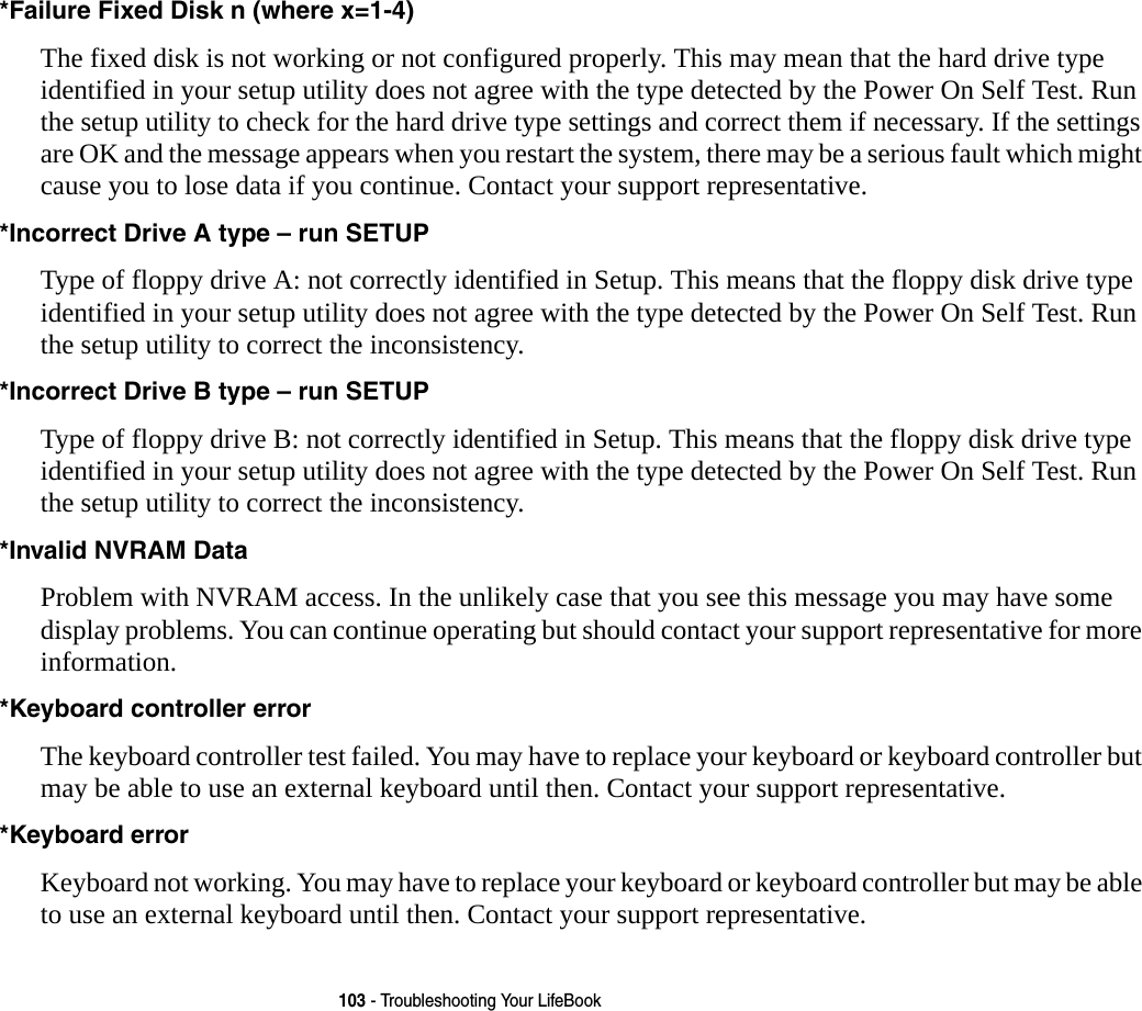 103 - Troubleshooting Your LifeBook*Failure Fixed Disk n (where x=1-4) The fixed disk is not working or not configured properly. This may mean that the hard drive type identified in your setup utility does not agree with the type detected by the Power On Self Test. Run the setup utility to check for the hard drive type settings and correct them if necessary. If the settings are OK and the message appears when you restart the system, there may be a serious fault which might cause you to lose data if you continue. Contact your support representative.*Incorrect Drive A type – run SETUP Type of floppy drive A: not correctly identified in Setup. This means that the floppy disk drive type identified in your setup utility does not agree with the type detected by the Power On Self Test. Run the setup utility to correct the inconsistency.*Incorrect Drive B type – run SETUP Type of floppy drive B: not correctly identified in Setup. This means that the floppy disk drive type identified in your setup utility does not agree with the type detected by the Power On Self Test. Run the setup utility to correct the inconsistency.*Invalid NVRAM Data Problem with NVRAM access. In the unlikely case that you see this message you may have some display problems. You can continue operating but should contact your support representative for more information.*Keyboard controller error  The keyboard controller test failed. You may have to replace your keyboard or keyboard controller but may be able to use an external keyboard until then. Contact your support representative.*Keyboard error  Keyboard not working. You may have to replace your keyboard or keyboard controller but may be able to use an external keyboard until then. Contact your support representative.