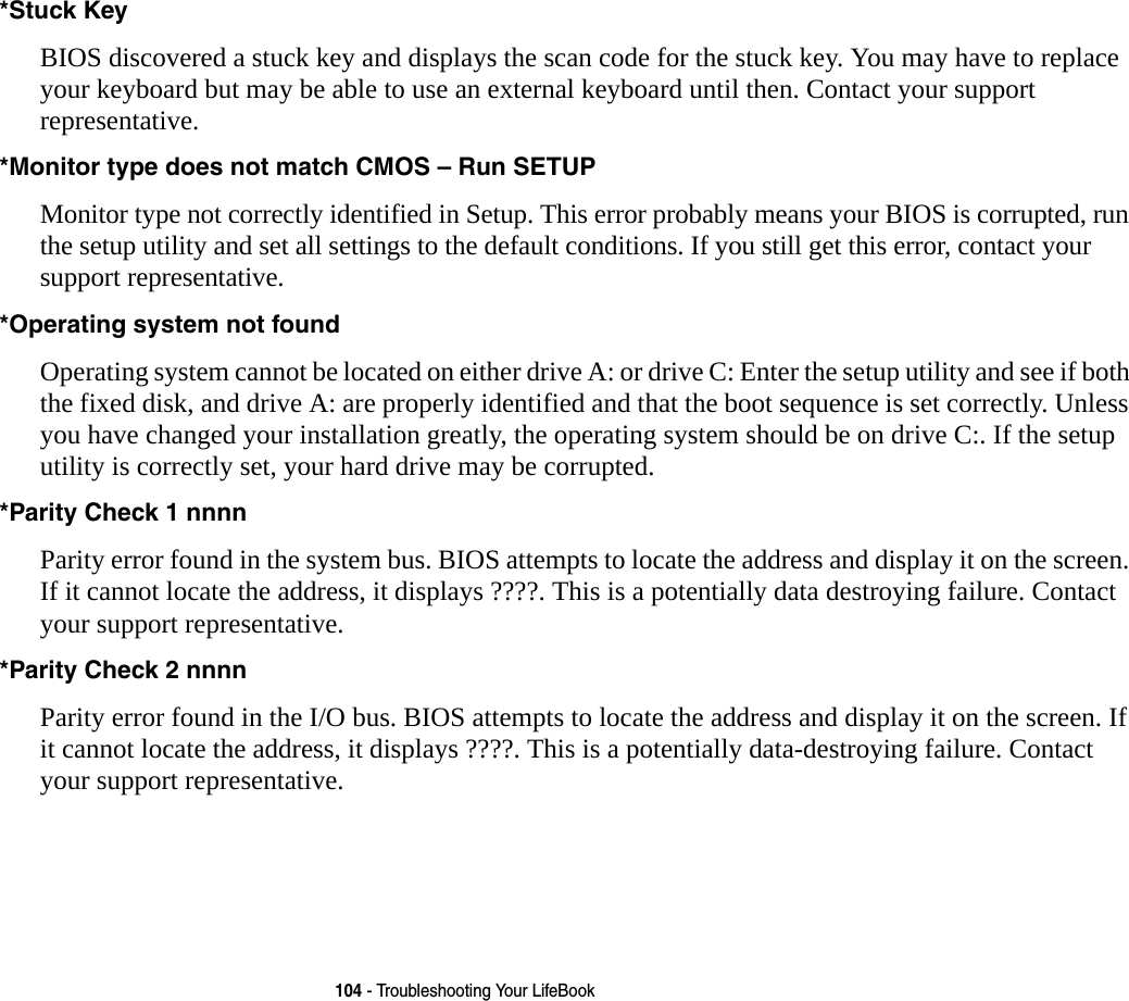 104 - Troubleshooting Your LifeBook*Stuck Key BIOS discovered a stuck key and displays the scan code for the stuck key. You may have to replace your keyboard but may be able to use an external keyboard until then. Contact your support representative.*Monitor type does not match CMOS – Run SETUP Monitor type not correctly identified in Setup. This error probably means your BIOS is corrupted, run the setup utility and set all settings to the default conditions. If you still get this error, contact your support representative.*Operating system not found  Operating system cannot be located on either drive A: or drive C: Enter the setup utility and see if both the fixed disk, and drive A: are properly identified and that the boot sequence is set correctly. Unless you have changed your installation greatly, the operating system should be on drive C:. If the setup utility is correctly set, your hard drive may be corrupted.*Parity Check 1 nnnn Parity error found in the system bus. BIOS attempts to locate the address and display it on the screen. If it cannot locate the address, it displays ????. This is a potentially data destroying failure. Contact your support representative.*Parity Check 2 nnnn  Parity error found in the I/O bus. BIOS attempts to locate the address and display it on the screen. If it cannot locate the address, it displays ????. This is a potentially data-destroying failure. Contact  your support representative.