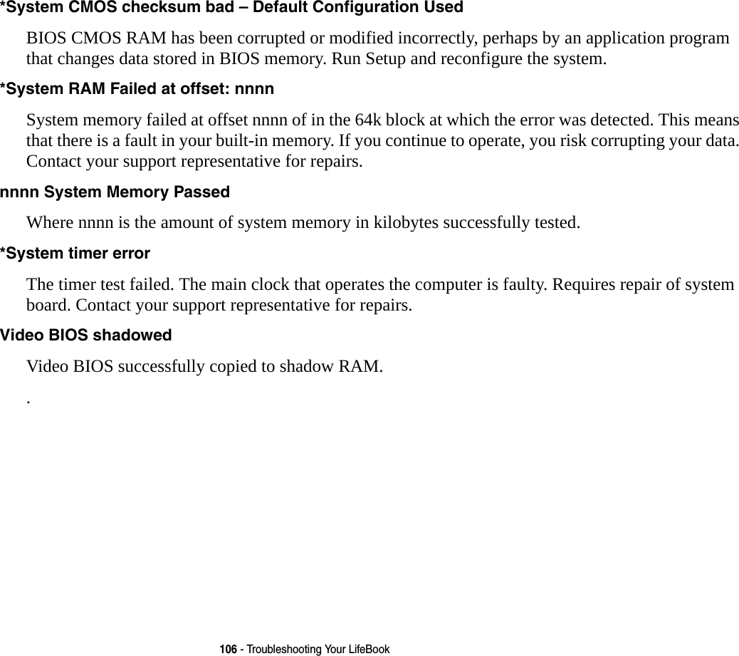 106 - Troubleshooting Your LifeBook*System CMOS checksum bad – Default Configuration Used BIOS CMOS RAM has been corrupted or modified incorrectly, perhaps by an application program that changes data stored in BIOS memory. Run Setup and reconfigure the system.*System RAM Failed at offset: nnnn  System memory failed at offset nnnn of in the 64k block at which the error was detected. This means that there is a fault in your built-in memory. If you continue to operate, you risk corrupting your data. Contact your support representative for repairs.nnnn System Memory Passed Where nnnn is the amount of system memory in kilobytes successfully tested.*System timer error  The timer test failed. The main clock that operates the computer is faulty. Requires repair of system board. Contact your support representative for repairs.Video BIOS shadowed  Video BIOS successfully copied to shadow RAM..