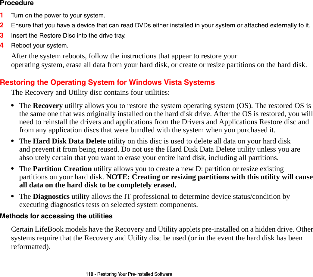 110 - Restoring Your Pre-installed SoftwareProcedure 1Turn on the power to your system.2Ensure that you have a device that can read DVDs either installed in your system or attached externally to it.3Insert the Restore Disc into the drive tray.4Reboot your system.After the system reboots, follow the instructions that appear to restore your  operating system, erase all data from your hard disk, or create or resize partitions on the hard disk.Restoring the Operating System for Windows Vista SystemsThe Recovery and Utility disc contains four utilities:•The Recovery utility allows you to restore the system operating system (OS). The restored OS is the same one that was originally installed on the hard disk drive. After the OS is restored, you will need to reinstall the drivers and applications from the Drivers and Applications Restore disc and from any application discs that were bundled with the system when you purchased it.•The Hard Disk Data Delete utility on this disc is used to delete all data on your hard disk  and prevent it from being reused. Do not use the Hard Disk Data Delete utility unless you are absolutely certain that you want to erase your entire hard disk, including all partitions.•The Partition Creation utility allows you to create a new D: partition or resize existing  partitions on your hard disk. NOTE: Creating or resizing partitions with this utility will cause all data on the hard disk to be completely erased.•The Diagnostics utility allows the IT professional to determine device status/condition by executing diagnostics tests on selected system components.Methods for accessing the utilities Certain LifeBook models have the Recovery and Utility applets pre-installed on a hidden drive. Other systems require that the Recovery and Utility disc be used (or in the event the hard disk has been reformatted).