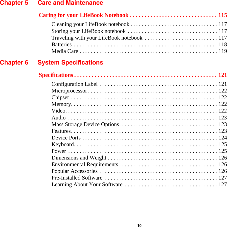  10 Chapter 5 Care and MaintenanceCaring for your LifeBook Notebook . . . . . . . . . . . . . . . . . . . . . . . . . . . . . . 115Cleaning your LifeBook notebook . . . . . . . . . . . . . . . . . . . . . . . . . . . . . . . 117Storing your LifeBook notebook . . . . . . . . . . . . . . . . . . . . . . . . . . . . . . . . 117Traveling with your LifeBook notebook . . . . . . . . . . . . . . . . . . . . . . . . . . 117Batteries . . . . . . . . . . . . . . . . . . . . . . . . . . . . . . . . . . . . . . . . . . . . . . . . . . . 118Media Care . . . . . . . . . . . . . . . . . . . . . . . . . . . . . . . . . . . . . . . . . . . . . . . . . 119Chapter 6 System SpecificationsSpecifications . . . . . . . . . . . . . . . . . . . . . . . . . . . . . . . . . . . . . . . . . . . . . . . . . 121Configuration Label . . . . . . . . . . . . . . . . . . . . . . . . . . . . . . . . . . . . . . . . . . 121Microprocessor . . . . . . . . . . . . . . . . . . . . . . . . . . . . . . . . . . . . . . . . . . . . . . 122Chipset . . . . . . . . . . . . . . . . . . . . . . . . . . . . . . . . . . . . . . . . . . . . . . . . . . . . 122Memory. . . . . . . . . . . . . . . . . . . . . . . . . . . . . . . . . . . . . . . . . . . . . . . . . . . . 122Video. . . . . . . . . . . . . . . . . . . . . . . . . . . . . . . . . . . . . . . . . . . . . . . . . . . . . . 122Audio  . . . . . . . . . . . . . . . . . . . . . . . . . . . . . . . . . . . . . . . . . . . . . . . . . . . . . 123Mass Storage Device Options. . . . . . . . . . . . . . . . . . . . . . . . . . . . . . . . . . . 123Features. . . . . . . . . . . . . . . . . . . . . . . . . . . . . . . . . . . . . . . . . . . . . . . . . . . . 123Device Ports . . . . . . . . . . . . . . . . . . . . . . . . . . . . . . . . . . . . . . . . . . . . . . . . 124Keyboard. . . . . . . . . . . . . . . . . . . . . . . . . . . . . . . . . . . . . . . . . . . . . . . . . . . 125Power . . . . . . . . . . . . . . . . . . . . . . . . . . . . . . . . . . . . . . . . . . . . . . . . . . . . . 125Dimensions and Weight . . . . . . . . . . . . . . . . . . . . . . . . . . . . . . . . . . . . . . . 126Environmental Requirements . . . . . . . . . . . . . . . . . . . . . . . . . . . . . . . . . . . 126Popular Accessories . . . . . . . . . . . . . . . . . . . . . . . . . . . . . . . . . . . . . . . . . . 126Pre-Installed Software  . . . . . . . . . . . . . . . . . . . . . . . . . . . . . . . . . . . . . . . . 127Learning About Your Software  . . . . . . . . . . . . . . . . . . . . . . . . . . . . . . . . . 127