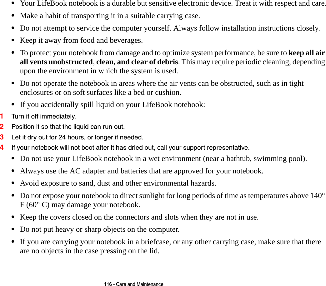 116 - Care and Maintenance•Your LifeBook notebook is a durable but sensitive electronic device. Treat it with respect and care.•Make a habit of transporting it in a suitable carrying case.•Do not attempt to service the computer yourself. Always follow installation instructions closely.•Keep it away from food and beverages.•To protect your notebook from damage and to optimize system performance, be sure to keep all air all vents unobstructed, clean, and clear of debris. This may require periodic cleaning, depending upon the environment in which the system is used. •Do not operate the notebook in areas where the air vents can be obstructed, such as in tight enclosures or on soft surfaces like a bed or cushion.•If you accidentally spill liquid on your LifeBook notebook:1Turn it off immediately.2Position it so that the liquid can run out.3Let it dry out for 24 hours, or longer if needed.4If your notebook will not boot after it has dried out, call your support representative.•Do not use your LifeBook notebook in a wet environment (near a bathtub, swimming pool).•Always use the AC adapter and batteries that are approved for your notebook.•Avoid exposure to sand, dust and other environmental hazards.•Do not expose your notebook to direct sunlight for long periods of time as temperatures above 140° F (60° C) may damage your notebook.•Keep the covers closed on the connectors and slots when they are not in use.•Do not put heavy or sharp objects on the computer.•If you are carrying your notebook in a briefcase, or any other carrying case, make sure that there are no objects in the case pressing on the lid. 