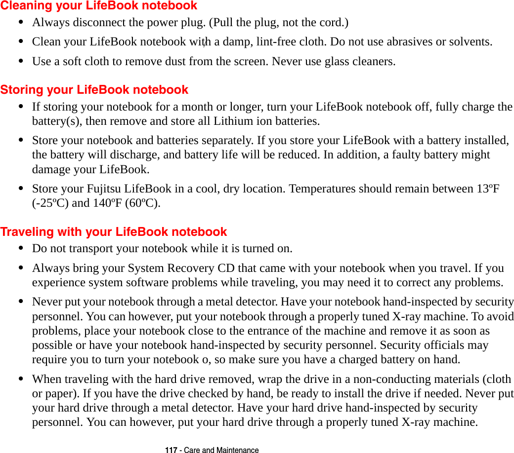 117 - Care and MaintenanceCleaning your LifeBook notebook•Always disconnect the power plug. (Pull the plug, not the cord.)•Clean your LifeBook notebook with a damp, lint-free cloth. Do not use abrasives or solvents.•Use a soft cloth to remove dust from the screen. Never use glass cleaners.Storing your LifeBook notebook•If storing your notebook for a month or longer, turn your LifeBook notebook off, fully charge the  battery(s), then remove and store all Lithium ion batteries.•Store your notebook and batteries separately. If you store your LifeBook with a battery installed, the battery will discharge, and battery life will be reduced. In addition, a faulty battery might damage your LifeBook.•Store your Fujitsu LifeBook in a cool, dry location. Temperatures should remain between 13ºF  (-25ºC) and 140ºF (60ºC).Traveling with your LifeBook notebook•Do not transport your notebook while it is turned on. •Always bring your System Recovery CD that came with your notebook when you travel. If you experience system software problems while traveling, you may need it to correct any problems. •Never put your notebook through a metal detector. Have your notebook hand-inspected by security personnel. You can however, put your notebook through a properly tuned X-ray machine. To avoid problems, place your notebook close to the entrance of the machine and remove it as soon as possible or have your notebook hand-inspected by security personnel. Security officials may require you to turn your notebook o, so make sure you have a charged battery on hand. •When traveling with the hard drive removed, wrap the drive in a non-conducting materials (cloth or paper). If you have the drive checked by hand, be ready to install the drive if needed. Never put your hard drive through a metal detector. Have your hard drive hand-inspected by security personnel. You can however, put your hard drive through a properly tuned X-ray machine. /